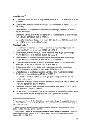 Nivell laboral16


El nivell laboral on se situa la majoria del personal (411 persones, 42,8%) és
el nivell 9.



En les dones, el nivell laboral amb major percentatge és el nivell 9 (52,3,%
de dones).



En els homes, el nivell laboral amb major percentatge també és el nivell 9
(40,3% d’homes).



En el nivell laboral 5 no hi ha cap dona; en el nivell laboral 6 la proporció és
d’un 6,5% de dones i un 93,5% d’homes.



Als nivells més alts, a Director17 hi ha un 25% de dones i 75% homes i nivell
1 un 31,2% dones i un 69,8% d’homes.

Nivell retributiu18

El nivell retributiu sense variables on se situa la majoria del personal (354
persones, 36,9%) és el tram de 20.000 a 24.999 €.

En les dones, el nivell retributiu sense variables amb major percentatge
(44,7% de dones) és el tram de 20.000 a 24.999 €.

En els homes, el nivell retributiu sense variables amb major percentatge
(34,8% de dones) també és el tram de 20.000 a 24.999 €.

El nivell retributiu amb variables on se situa la majoria del personal (297
persones, 36,9%) és el tram de 20.000 a 24.999 €.

En les dones, el nivell retributiu amb variables amb major percentatge
(42,7% de dones) també és el tram de 20.000 a 24.999 €.

En els homes, el nivell retributiu amb variables amb major percentatge
(31,6%) és el tram salarial de 25.000 a 29.999 €.

Les variables retributives fan que el major percentatge retributiu en els
homes salti un tram.

En el nivell retributiu sense variables en el tram de més de 40.000 € hi ha un
14,8% de dones i un 85,2% d’homes.

En el nivell retributiu amb variables en el tram de més de 40.000 € hi ha un
12% de dones i un 88% d’homes.

Les variables retributives fan que el percentatge de presència d’homes en el
tram de més de 40.000 € augmenti en quasi 3 punts percentuals.

16

Vegeu apartat 3 Annex 1: Recollida d’informació: dades de gestió de gestió, Distribució
segons nivell laboral, pàgines 56 i 57. També vegeu aportacions sessions i entrevistes pàgines:
76, 93, 97, 105 i 115.
17

Les denominacions dels nivells són les formalitzades actualment per l’Institut. En moltes
d’elles s’utilitza el masculí com a descriptor.
18

Vegeu apartat 3 Annex 1: Recollida d’informació: dades de gestió de gestió, Distribució
segons nivell retributiu, pàgines 31 a 33. També vegeu aportacions sessions i entrevistes
pàgines: 80, 101, 109 i 115.
10

 