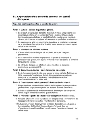 6.12 Aportacions de la sessió de personal del comitè
d’empresa
Aspectes positius pel que fa a la igualtat de gènere
Àmbit 1. Cultura i política d’igualtat de gènere.
1. En el 2007, a l’aprovació de la Llei d’igualtat, hi havia una persona que
dinamitzava el tema en el context de Parcs i Jardins. S’havien dut a
terme accions vinculades a la igualtat (cartells, escrits sense marca de
gènere, etc.) i es van enregistrar els valors de la igualtat en un document.
2. Es va començar a fer un estudi de la situació de la igualtat en el context
de la plantilla de Parcs i Jardins, fins i tot es va fer una enquesta i es van
arribar a uns resultats.
Àmbit 2. Polítiques de recursos humans.
3. L’accés a la formació és igual per a tothom, es fa per categoria
professional.
4. En la formació en matèria de prevenció sí que es té en compte la
perspectiva de gènere. I en alguna formació sí que es recalca el tema del
llenguatge no sexista.
5. La retribució és igual per a tothom, va en funció de la categoria
professional que cadascú té.
Àmbit 3. Comunicació, imatge i ús de llenguatge no sexista.
6. De la forma escrita es té més cura que de la forma parlada. Tot i que no
hi ha cap agent d’igualtat que filtri els documents i comunicats per
assegurar la perspectiva de gènere, des del departament de
Comunicació interna s’hi miren molt.
Àmbit 4. Condicions de treball, prevenció de riscos i salut laboral.
7. Els protocols de prevenció i riscos laborals incorporen la perspectiva de
gènere i hi ha un protocol especial per a dones en estat d’embaràs.
8. Existeix la possibilitat de demanar eines de diferent pes per tal que les
dones puguin fer la mateixa feina que els homes.
Àmbit 5. Prevenció i gestió de situacions d’assetjament moral i sexual.
9. Fins ara, s’havia fet servir el protocol per a la prevenció i el tractament de
l’assetjament moral i sexual de l’Ajuntament de Barcelona.
10.Actualment, s’estan dissenyant els protocols d’assetjament adequats a
les necessitats de l’Institut. En aquest cas, n’hi haurà dos, un
d’assetjament moral i psicològic i un altre per a l’assetjament sexual i per
raó de sexe.

109

 