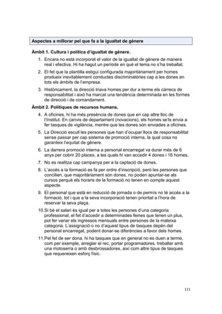 Aspectes a millorar pel que fa a la igualtat de gènere
Àmbit 1. Cultura i política d’igualtat de gènere.
1. Encara no està incorporat el valor de la igualtat de gènere de manera
real i efectiva. Hi ha hagut un període en què el tema no s’ha treballat.
2. El fet que la plantilla estigui configurada majoritàriament per homes
produeix inevitablement conductes discriminatòries cap a les dones en
tots els àmbits de l’empresa.
3. Històricament, la direcció triava homes per dur a terme els càrrecs de
responsabilitat i això ha marcat una tendència determinada en les formes
de direcció i de comandament.
Àmbit 2. Polítiques de recursos humans.
4. A oficines, hi ha més presència de dones que en cap altre lloc de
l’Institut. En canvis de departament (novacions), els homes se’ls envia a
fer tasques de vigilància, mentre que les dones són enviades a oficines.
5. La Direcció escull les persones que han d’ocupar llocs de responsabilitat
sense passar per cap sistema de promoció interna, la qual cosa no
garanteix l’equitat de gènere.
6. La darrera promoció interna a personal encarregat va durar més de 6
anys per cobrir 20 places, a les quals hi van accedir 4 dones i 16 homes.
7. No es realitza cap campanya per a la captació de dones.
8. L’accés a la formació es fa per ordre d’inscripció, però les persones que
concilien, que majoritàriament són dones, no poden apuntar-se als
cursos perquè els horaris de la formació no tenen en compte aquest
aspecte.
9. El personal que està en reducció de jornada o de permís no té accés a la
formació, tot i que a la seva incorporació tenen prioritat a l’hora de
reservar la seva plaça.
10.Si bé el salari és igual per a totes les persones d’una categoria
professional, el fet d’accedir a determinades feines que tenen un plus,
pot fer variar els ingressos mensuals entre persones de la mateixa
categoria. L’assignació o no d’aquest tipus de tasques depèn del
personal encarregat, podent donar-se diferències a favor dels homes.
11.Pel fet de ser dona, hi ha tasques que en general no es duen a terme,
com per exemple, arreglar el rec, portar programadores, treballar amb
una motoserra o amb desbrossadores, així com altre tipus de tasques
que requereixen esforç físic.

111

 