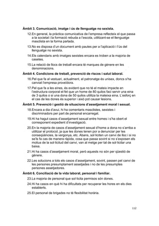 Àmbit 3. Comunicació, imatge i ús de llenguatge no sexista.
12.En general, la pràctica comunicativa de l’empresa reflecteix el que passa
a la societat i la formació rebuda a l’escola, utilitzant-se el llenguatge
masclista en la forma parlada.
13.No es disposa d’un document amb pautes per a l’aplicació i l’ús del
llenguatge no sexista.
14.Els calendaris amb imatges sexistes encara es troben a la majoria de
casetes.
15.La relació de llocs de treball encara té marques de gènere en les
denominacions.
Àmbit 4. Condicions de treball, prevenció de riscos i salut laboral.
16.Pel que fa al vestuari, actualment, el patronatge és unisex, doncs s’ha
canviat l’empresa proveïdora.
17.Pel que fa a les eines, és evident que no té el mateix impacte en
l’estructura corporal el fet que un home de 80 quilos faci servir una eina
de 3 quilos o si una dona de 50 quilos utilitza la mateixa eina. L’esforç en
el cas de les dones és superior i això pot causar lesions.
Àmbit 5. Prevenció i gestió de situacions d’assetjament moral i sexual.
18.Encara a dia d’avui, hi ha comentaris masclistes, sexistes i
discriminadors per part de personal encarregat.
19.Hi ha hagut casos d’assetjament sexual entre homes i s’ha obert el
corresponent expedient d’investigació.
20.En la majoria de casos d’assetjament sexual d’home a dona no s’arriba a
utilitzar el protocol, ja que les dones tenen por a denunciar per les
conseqüències, la vergonya, etc. Abans, sol·liciten un canvi de lloc i si no
se’ls fa cas de manera ràpida, cosa que passa sovint si no s’exposen els
motius de la sol·licitud del canvi, van al metge per tal de sol·licitar una
baixa.
21.Hi ha casos d’assetjament moral, però aquests no són per qüestió de
gènere.
22.Les solucions a tots els casos d’assetjament, sovint, passen pel canvi de
les persones presumptament assetjades i no de les presumptes
persones assetjadores.
Àmbit 6. Conciliació de la vida laboral, personal i familiar.
23.La majoria de personal que sol·licita permisos són dones.
24.Hi ha casos en què hi ha dificultats per recuperar les hores en els dies
establerts.
25.El personal de brigades no té flexibilitat horària.

112

 