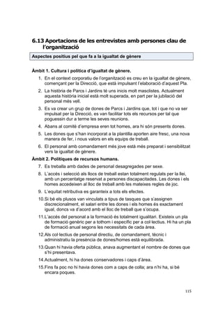 6.13 Aportacions de les entrevistes amb persones clau de
l’organització
Aspectes positius pel que fa a la igualtat de gènere
Àmbit 1. Cultura i política d’igualtat de gènere.
1. En el context corporatiu de l’organització es creu en la igualtat de gènere,
començant per la Direcció, que està impulsant l’elaboració d’aquest Pla.
2. La història de Parcs i Jardins té uns inicis molt masclistes. Actualment
aquesta història inicial està molt superada, en part per la jubilació del
personal més vell.
3. Es va crear un grup de dones de Parcs i Jardins que, tot i que no va ser
impulsat per la Direcció, es van facilitar tots els recursos per tal que
poguessin dur a terme les seves reunions.
4. Abans al comitè d’empresa eren tot homes, ara hi són presents dones.
5. Les dones que s’han incorporat a la plantilla aporten aire fresc, una nova
manera de fer, i nous valors en els equips de treball.
6. El personal amb comandament més jove està més preparat i sensibilitzat
vers la igualtat de gènere.
Àmbit 2. Polítiques de recursos humans.
7. Es treballa amb dades de personal desagregades per sexe.
8. L’accés i selecció als llocs de treball estan totalment regulats per la llei,
amb un percentatge reservat a persones discapacitades. Les dones i els
homes accedeixen al lloc de treball amb les mateixes regles de joc.
9. L’equitat retributiva es garanteix a tots els efectes.
10.Si bé els plusos van vinculats a tipus de tasques que s’assignen
discrecionalment, el salari entre les dones i els homes és exactament
igual, doncs va d’acord amb el lloc de treball que s’ocupa.
11.L’accés del personal a la formació és totalment igualitari. Existeix un pla
de formació genèric per a tothom i específic per a col·lectius. Hi ha un pla
de formació anual segons les necessitats de cada àrea.
12.Als col·lectius de personal directiu, de comandament, tècnic i
administratiu la presència de dones/homes està equilibrada.
13.Quan hi havia oferta pública, anava augmentant el nombre de dones que
s’hi presentava.
14.Actualment, hi ha dones conservadores i caps d’àrea.
15.Fins fa poc no hi havia dones com a caps de colla; ara n’hi ha, si bé
encara poques.

115

 
