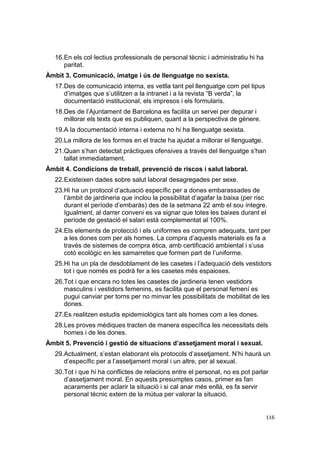 16.En els col·lectius professionals de personal tècnic i administratiu hi ha
paritat.
Àmbit 3. Comunicació, imatge i ús de llenguatge no sexista.
17.Des de comunicació interna, es vetlla tant pel llenguatge com pel tipus
d’imatges que s’utilitzen a la intranet i a la revista “B verda”, la
documentació institucional, els impresos i els formularis.
18.Des de l’Ajuntament de Barcelona es facilita un servei per depurar i
millorar els texts que es publiquen, quant a la perspectiva de gènere.
19.A la documentació interna i externa no hi ha llenguatge sexista.
20.La millora de les formes en el tracte ha ajudat a millorar el llenguatge.
21.Quan s’han detectat pràctiques ofensives a través del llenguatge s’han
tallat immediatament.
Àmbit 4. Condicions de treball, prevenció de riscos i salut laboral.
22.Existeixen dades sobre salut laboral desagregades per sexe.
23.Hi ha un protocol d’actuació específic per a dones embarassades de
l’àmbit de jardineria que inclou la possibilitat d’agafar la baixa (per risc
durant el període d’embaràs) des de la setmana 22 amb el sou íntegre.
Igualment, al darrer conveni es va signar que totes les baixes durant el
període de gestació el salari està complementat al 100%.
24.Els elements de protecció i els uniformes es compren adequats, tant per
a les dones com per als homes. La compra d’aquests materials es fa a
través de sistemes de compra ètica, amb certificació ambiental i s’usa
cotó ecològic en les samarretes que formen part de l’uniforme.
25.Hi ha un pla de desdoblament de les casetes i l’adequació dels vestidors
tot i que només es podrà fer a les casetes més espaioses.
26.Tot i que encara no totes les casetes de jardineria tenen vestidors
masculins i vestidors femenins, es facilita que el personal femení es
pugui canviar per torns per no minvar les possibilitats de mobilitat de les
dones.
27.Es realitzen estudis epidemiològics tant als homes com a les dones.
28.Les proves mèdiques tracten de manera específica les necessitats dels
homes i de les dones.
Àmbit 5. Prevenció i gestió de situacions d’assetjament moral i sexual.
29.Actualment, s’estan elaborant els protocols d’assetjament. N’hi haurà un
d’específic per a l’assetjament moral i un altre, per al sexual.
30.Tot i que hi ha conflictes de relacions entre el personal, no es pot parlar
d’assetjament moral. En aquests presumptes casos, primer es fan
acaraments per aclarir la situació i si cal anar més enllà, es fa servir
personal tècnic extern de la mútua per valorar la situació.

116

 