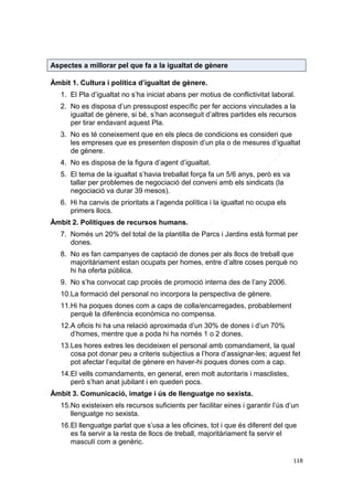 Aspectes a millorar pel que fa a la igualtat de gènere
Àmbit 1. Cultura i política d’igualtat de gènere.
1. El Pla d’igualtat no s’ha iniciat abans per motius de conflictivitat laboral.
2. No es disposa d’un pressupost específic per fer accions vinculades a la
igualtat de gènere, si bé, s’han aconseguit d’altres partides els recursos
per tirar endavant aquest Pla.
3. No es té coneixement que en els plecs de condicions es consideri que
les empreses que es presenten disposin d’un pla o de mesures d’igualtat
de gènere.
4. No es disposa de la figura d’agent d’igualtat.
5. El tema de la igualtat s’havia treballat força fa un 5/6 anys, però es va
tallar per problemes de negociació del conveni amb els sindicats (la
negociació va durar 39 mesos).
6. Hi ha canvis de prioritats a l’agenda política i la igualtat no ocupa els
primers llocs.
Àmbit 2. Polítiques de recursos humans.
7. Només un 20% del total de la plantilla de Parcs i Jardins està format per
dones.
8. No es fan campanyes de captació de dones per als llocs de treball que
majoritàriament estan ocupats per homes, entre d’altre coses perquè no
hi ha oferta pública.
9. No s’ha convocat cap procés de promoció interna des de l’any 2006.
10.La formació del personal no incorpora la perspectiva de gènere.
11.Hi ha poques dones com a caps de colla/encarregades, probablement
perquè la diferència econòmica no compensa.
12.A oficis hi ha una relació aproximada d’un 30% de dones i d’un 70%
d’homes, mentre que a poda hi ha només 1 o 2 dones.
13.Les hores extres les decideixen el personal amb comandament, la qual
cosa pot donar peu a criteris subjectius a l’hora d’assignar-les; aquest fet
pot afectar l’equitat de gènere en haver-hi poques dones com a cap.
14.El vells comandaments, en general, eren molt autoritaris i masclistes,
però s’han anat jubilant i en queden pocs.
Àmbit 3. Comunicació, imatge i ús de llenguatge no sexista.
15.No existeixen els recursos suficients per facilitar eines i garantir l’ús d’un
llenguatge no sexista.
16.El llenguatge parlat que s’usa a les oficines, tot i que és diferent del que
es fa servir a la resta de llocs de treball, majoritàriament fa servir el
masculí com a genèric.
118

 