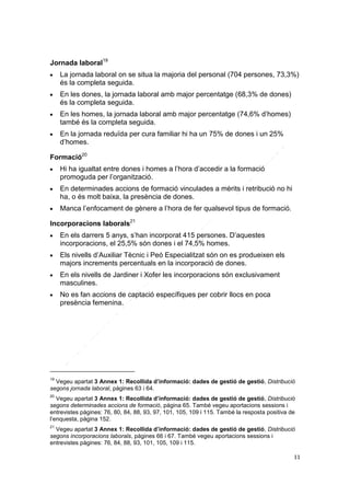 Jornada laboral19


La jornada laboral on se situa la majoria del personal (704 persones, 73,3%)
és la completa seguida.



En les dones, la jornada laboral amb major percentatge (68,3% de dones)
és la completa seguida.





En les homes, la jornada laboral amb major percentatge (74,6% d’homes)
també és la completa seguida.
En la jornada reduïda per cura familiar hi ha un 75% de dones i un 25%
d’homes.

Formació20






Hi ha igualtat entre dones i homes a l’hora d’accedir a la formació
promoguda per l’organització.
En determinades accions de formació vinculades a mèrits i retribució no hi
ha, o és molt baixa, la presència de dones.
Manca l’enfocament de gènere a l’hora de fer qualsevol tipus de formació.

Incorporacions laborals21




En els darrers 5 anys, s’han incorporat 415 persones. D’aquestes
incorporacions, el 25,5% són dones i el 74,5% homes.
Els nivells d’Auxiliar Tècnic i Peó Especialitzat són on es produeixen els
majors increments percentuals en la incorporació de dones.



En els nivells de Jardiner i Xofer les incorporacions són exclusivament
masculines.



No es fan accions de captació específiques per cobrir llocs en poca
presència femenina.

19

Vegeu apartat 3 Annex 1: Recollida d’informació: dades de gestió de gestió, Distribució
segons jornada laboral, pàgines 63 i 64.
20

Vegeu apartat 3 Annex 1: Recollida d’informació: dades de gestió de gestió, Distribució
segons determinades accions de formació, pàgina 65. També vegeu aportacions sessions i
entrevistes pàgines: 76, 80, 84, 88, 93, 97, 101, 105, 109 i 115. També la resposta positiva de
l’enquesta, pàgina 152.
21

Vegeu apartat 3 Annex 1: Recollida d’informació: dades de gestió de gestió, Distribució
segons incorporacions laborals, pàgines 66 i 67. També vegeu aportacions sessions i
entrevistes pàgines: 76, 84, 88, 93, 101, 105, 109 i 115.
11

 