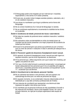 17.El llenguatge parlat a les brigades pot ser molt barruer i masclista,
especialment, si les dones no hi estan presents.
18.Encara ara, es poden trobar imatges sexistes (pòsters, calendaris, etc.)
en els vestidors masculins.
19.Les dones no manifesten que tinguin problemes amb el tema del
llenguatge.
20.No es coneix l’existència d’un manual de llenguatge no sexista.
21.No es contribueix explícitament a incrementar la visibilitat de les dones
en la plantilla.
Àmbit 4. Condicions de treball, prevenció de riscos i salut laboral.
22.No totes les casetes de jardineria tenen vestidors masculins i vestidors
femenins.
23.Els indicadors sobre accidentabilitat en el lloc de treball posen de
manifest que les dones presenten una major propensió als accidents de
treball que els homes.
24.Encara hi ha personal gran que pensa que jardineria es per a homes i
que no s’han de canviar ni vestuaris ni roba ni utensilis per adequar-los a
les dones.
Àmbit 5. Prevenció i gestió de situacions d’assetjament moral i sexual.
25.En general, el protocol d’assetjament moral i sexual que està vigent en
aquests moments, que és el de l’Ajuntament, es desconeix.
26.Hi ha personal que, utilitza arguments com que li estan fent mobbing, per
agilitar una petició de canvi.
27.Tot i que s’ha fet molta formació a personal conservador i encarregat per
tractar adequadament les persones que hi ha a la plantilla amb alguna
disminució, a aquestes persones se les anomena col·loquialment “punts
11”, vocabulari que cal eliminar.
Àmbit 6. Conciliació de la vida laboral, personal i familiar.
28.No es cobreixen les baixes ni els permisos, això pot suposar una
sobrecàrrega de feina per a la resta de persones de l’equip.
29.En aquests moments, no es contemplen mesures relacionades amb el
teletreball per a cap dels col·lectius professionals de l’Institut.
30.Les mesures de conciliació que representen una disminució dels
ingressos les agafen més dones que homes.
31.Es manifesta que el personal d’oficines té més possibilitats d’accedir a
les mesures de conciliació, doncs a les brigades l’horari, tot i que en
jornada intensiva, és rígid per la pròpia organització dels equips de
treball.

119

 