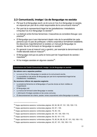 2.3 Comunicació, imatge i ús de llenguatge no sexista


Pel que fa al llenguatge escrit, es té cura en l’ús d’un llenguatge no sexista,
en especial per part de la unitat responsable de la comunicació interna24.



Per part de la representació legal de les treballadores i treballadors
s’impulsa l’ús d’un llenguatge no sexista25.



La distinció entre formes femenines i masculines es considera feixuga i poc
pràctica26.









El llenguatge que s’usa internament depèn més de la sensibilitat de cada
persona que no pas de polítiques i criteris corporatius formalment establerts.
Es desconeix majoritàriament si existeix un manual de llenguatge no
sexista. No es fa formació en llenguatge no sexista27.
En general s’usa el masculí com a genèric, per exemple la denominació dels
nivells laborals està en masculí28.
El llenguatge oral que es parla en bona part de l’organització és sexista i
masclista29.
Hi ha imatges sexistes en algunes casetes30.

Conclusions de l’àmbit Comunicació, imatge i ús de llenguatge no sexista
Es valoren com a aspectes positius:



La cura en l’ús d’un llenguatge no sexista en la comunicació escrita.
La sensibilitat en els temes de llenguatge per part de la representació legal de les
treballadores i treballadors.

Es recomana millorar els aspectes següents:






La presència femenina en el llenguatge a fi que les dones es facin visibles en
l’organització.
El llenguatge oral.
La manca de formació sobre llenguatge no sexista.
L’eliminació d’imatges sexistes en les zones comunes.
El desconeixement de criteris, pautes i eines corporatives sobre llenguatge no sexista.

24

Vegeu aportacions sessions i entrevistes pàgines: 80, 84, 88, 97, 101, 105, 109 i 115.

25

Vegeu aportacions sessions i entrevistes pàgines: 93, 97, i 105.

26

Vegeu aportacions sessions i entrevistes pàgines: 76, 84, i 93.

27

Vegeu aportacions sessions i entrevistes pàgines: 84, 101, 105, 109 i 115.

28

Vegeu aportacions sessions i entrevistes pàgines: 84, 93, 101 i 115.

29

Vegeu aportacions sessions i entrevistes pàgines: 76, 80, 84, 88, 93, 97, 101, 105, 109 i 115.

30

Vegeu aportacions sessions i entrevistes pàgines: 93, 97, 101, 105, 109 i 115.
13

 