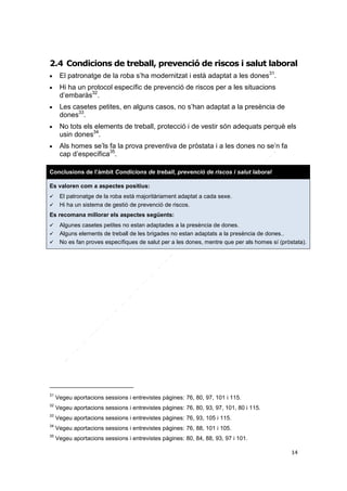 2.4 Condicions de treball, prevenció de riscos i salut laboral









El patronatge de la roba s’ha modernitzat i està adaptat a les dones31.
Hi ha un protocol específic de prevenció de riscos per a les situacions
d’embaràs32.
Les casetes petites, en alguns casos, no s’han adaptat a la presència de
dones33.
No tots els elements de treball, protecció i de vestir són adequats perquè els
usin dones34.
Als homes se’ls fa la prova preventiva de pròstata i a les dones no se’n fa
cap d’específica35.

Conclusions de l’àmbit Condicions de treball, prevenció de riscos i salut laboral
Es valoren com a aspectes positius:



El patronatge de la roba està majoritàriament adaptat a cada sexe.
Hi ha un sistema de gestió de prevenció de riscos.

Es recomana millorar els aspectes següents:




Algunes casetes petites no estan adaptades a la presència de dones.
Alguns elements de treball de les brigades no estan adaptats a la presència de dones..
No es fan proves específiques de salut per a les dones, mentre que per als homes sí (pròstata).

31

Vegeu aportacions sessions i entrevistes pàgines: 76, 80, 97, 101 i 115.

32

Vegeu aportacions sessions i entrevistes pàgines: 76, 80, 93, 97, 101, 80 i 115.

33

Vegeu aportacions sessions i entrevistes pàgines: 76, 93, 105 i 115.

34

Vegeu aportacions sessions i entrevistes pàgines: 76, 88, 101 i 105.

35

Vegeu aportacions sessions i entrevistes pàgines: 80, 84, 88, 93, 97 i 101.
14

 