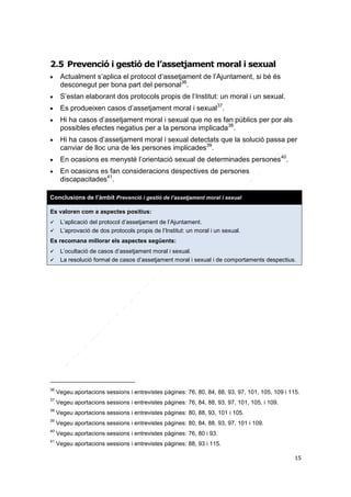 2.5 Prevenció i gestió de l’assetjament moral i sexual


Actualment s’aplica el protocol d’assetjament de l’Ajuntament, si bé és
desconegut per bona part del personal36.



S’estan elaborant dos protocols propis de l’Institut: un moral i un sexual.



Es produeixen casos d’assetjament moral i sexual37.








Hi ha casos d’assetjament moral i sexual que no es fan públics per por als
possibles efectes negatius per a la persona implicada38.
Hi ha casos d’assetjament moral i sexual detectats que la solució passa per
canviar de lloc una de les persones implicades39.
En ocasions es menysté l’orientació sexual de determinades persones 40.
En ocasions es fan consideracions despectives de persones
discapacitades41.

Conclusions de l’àmbit Prevenció i gestió de l’assetjament moral i sexual
Es valoren com a aspectes positius:



L’aplicació del protocol d’assetjament de l’Ajuntament.
L’aprovació de dos protocols propis de l’Institut: un moral i un sexual.

Es recomana millorar els aspectes següents:



L’ocultació de casos d’assetjament moral i sexual.
La resolució formal de casos d’assetjament moral i sexual i de comportaments despectius.

36

Vegeu aportacions sessions i entrevistes pàgines: 76, 80, 84, 88, 93, 97, 101, 105, 109 i 115.

37

Vegeu aportacions sessions i entrevistes pàgines: 76, 84, 88, 93, 97, 101, 105, i 109.

38

Vegeu aportacions sessions i entrevistes pàgines: 80, 88, 93, 101 i 105.

39

Vegeu aportacions sessions i entrevistes pàgines: 80, 84, 88, 93, 97, 101 i 109.

40

Vegeu aportacions sessions i entrevistes pàgines: 76, 80 i 93.

41

Vegeu aportacions sessions i entrevistes pàgines: 88, 93 i 115.
15

 