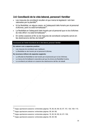 2.6 Conciliació de la vida laboral, personal i familiar








Les mesures de conciliació recullen el que marca la legislació i són ben
valorades per la plantilla42.
Hi ha flexibilitat, en alguns casos, en l’adequació dels horaris per al personal
d’oficines, però no està formalitzada43.
La flexibilitat en l’adequació dels horaris per al personal que no és d’oficines
és més difícil i no està formalitzada44.
En certes ocasions el fer ús de mesures de conciliació comporta canvis en
les destinacions del lloc de treball45.

Conclusions de l’àmbit Conciliació de la vida laboral, personal i familiar

Es valoren com a aspectes positius:



Les mesures de conciliació que s’apliquen.
La flexibilitat en els horaris per al personal d’oficines.

Es recomana millorar els aspectes següents:




La dificultat de flexibilitat en els horaris per al personal que no és d’oficines.
La manca de formalització corporativa pel que fa al tema de flexibilitat horària.
La conciliació pot afectar en ocasions les destinacions del lloc de treball.

42

Vegeu aportacions sessions i entrevistes pàgines: 76, 80, 84, 88, 93, 97, 101, 105, 109 i 115.

43

Vegeu aportacions sessions i entrevistes pàgines: 80, 84 i 86.

44

Vegeu aportacions sessions i entrevistes pàgines: 76, 80, 84, 88, 93, 97 i 109.

45

Vegeu aportacions sessions i entrevistes pàgines: 80, 84 i 86.
16

 