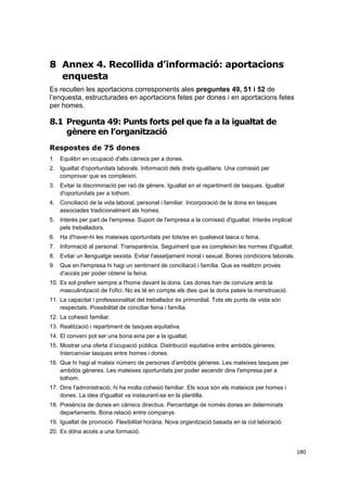 8 Annex 4. Recollida d’informació: aportacions
enquesta
Es recullen les aportacions corresponents ales preguntes 49, 51 i 52 de
l’enquesta, estructurades en aportacions fetes per dones i en aportacions fetes
per homes.

8.1 Pregunta 49: Punts forts pel que fa a la igualtat de
gènere en l’organització
Respostes de 75 dones
1. Equilibri en ocupació d'alts càrrecs per a dones.
2. Igualtat d'oportunitats laborals. Informació dels drets igualitaris. Una comissió per
comprovar que es compleixin.
3. Evitar la discriminació per raó de gènere. Igualtat en el repartiment de tasques. Igualtat
d'oportunitats per a tothom.
4. Conciliació de la vida laboral, personal i familiar. Incorporació de la dona en tasques
associades tradicionalment als homes.
5. Interès per part de l'empresa. Suport de l'empresa a la comissió d'igualtat. Interès implicat
pels treballadors.
6. Ha d'haver-hi les mateixes oportunitats per tots/es en qualsevol tasca o feina.
7. Informació al personal. Transparència. Seguiment que es compleixin les normes d'igualtat.
8. Evitar un llenguatge sexista. Evitar l'assetjament moral i sexual. Bones condicions laborals.
9. Que en l'empresa hi hagi un sentiment de conciliació i família. Que es realitzin proves
d’accés per poder obtenir la feina.
10. Es sol preferir sempre a l'home davant la dona. Les dones han de conviure amb la
masculinització de l'ofici. No es té en compte els dies que la dona pateix la menstruació.
11. La capacitat i professionalitat del treballador és primordial. Tots els punts de vista són
respectats. Possibilitat de conciliar feina i família.
12. La cohesió familiar.
13. Realització i repartiment de tasques equitativa.
14. El conveni pot ser una bona eina per a la igualtat.
15. Mostrar una oferta d’ocupació pública. Distribució equitativa entre ambdós gèneres.
Intercanviar tasques entre homes i dones.
16. Que hi hagi el mateix número de persones d'ambdós gèneres. Les mateixes tasques per
ambdós gèneres. Les mateixes oportunitats per poder ascendir dins l'empresa per a
tothom.
17. Dins l'administració, hi ha molta cohesió familiar. Els sous són els mateixos per homes i
dones. La idea d'igualtat va instaurant-se en la plantilla.
18. Presència de dones en càrrecs directius. Percentatge de només dones en determinats
departaments. Bona relació entre companys.
19. Igualtat de promoció. Flexibilitat horària. Nova organització basada en la col·laboració.
20. Es dóna accés a una formació.
180

 