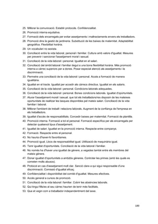 25. Millorar la comunicació. Establir protocols. Confidencialitat.
26. Promoció interna equitativa.
27. Formació dels encarregats per evitar assetjaments i maltractaments envers els treballadors.
28. Promoció dins la gestió de jardineria. Substitució de les baixes de maternitat. Adaptabilitat
geogràfica. Flexibilitat horària.
29. Un vocabulari no sexista.
30. Conciliació entre la vida laboral, personal i familiar. Cultura amb valors d'igualtat. Mesures
per prevenir i sancionar l'assetjament moral i sexual.
31. Conciliació de la vida laboral i personal. Igualtat en el salari.
32. Conciliació del àmbit laboral i familiar degut a una bona flexibilitat horària. Més promoció
interna a càrrec superiors per a dones. Posar especial atenció als assetjaments i la
discriminació.
33. Permetre una conciliació de la vida laboral i personal. Accés a formació de manera
igualitària.
34. Igualtat en el tracte. Igualtat per accedir als càrrecs directius. Igualtat en els salaris.
35. Conciliació de la vida laboral i personal. Condicions laborals adequades.
36. Conciliació de la vida laboral i personal. Bones condicions laborals. Igualtat d'oportunitats.
37. Aturar l'assetjament moral i sexual. que tot els treballadors/res disposin de les mateixes
oportunitats de realitzar les tasques disponibles pel mateix salari. Conciliació de la vida
familiar i laboral.
38. Millorar l'ambient de treball i relacions laborals. Augment de la confiança de l'empresa en
els treballadors.
39. Igualtat d'accés de responsabilitats. Concedir baixes per maternitat. Formació de plantilla.
40. Promoció interna. Formació a tot el personal. Formació específica per als encarregats per
detectar qualsevol tipus d'assetjament.
41. Igualtat de salari. Igualtat en la promoció interna. Respecte entre companys.
42. Formació. Respecte entre el personal.
43. No hauria d'haver-hi favoritismes.
44. Promoció igual. Llocs de responsabilitat igual. Utilització de maquinària igual.
45. Tenir igualtat d'oportunitats. Conciliació de la vida laboral i familiar.
46. No només ha d'haver una igualtat de gènere, a vegades també entre els membres del
mateix gènere.
47. Donar igualtat d'oportunitats a ambdós gèneres. Controlar les primes (amb les quals es
cometen molts abusos).
48. Protocol en cas d'assetjament molt clar. Sanció clara a qui sigui responsable d'una
discriminació. Comissió d'igualtat eficaç.
49. Confidencialitat i disponibilitat del comitè d'igualtat. Mesures efectives.
50. Accés general a cursos de promoció.
51. Conciliació de la vida laboral i familiar. Cobrir les absències laborals.
52. Qui tingui fills/es al seu càrrec haurien de tenir més facilitats.
53. Que et vegin com a treballador independentment del sexe.

189

 