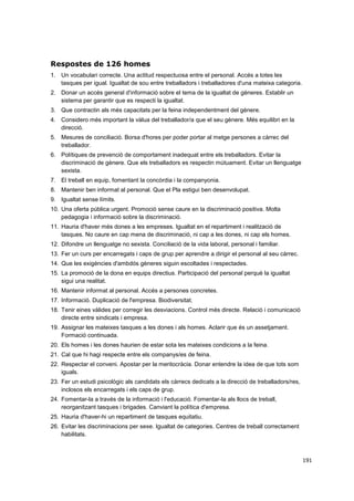 Respostes de 126 homes
1. Un vocabulari correcte. Una actitud respectuosa entre el personal. Accés a totes les
tasques per igual. Igualtat de sou entre treballadors i treballadores d'una mateixa categoria.
2. Donar un accés general d'informació sobre el tema de la igualtat de gèneres. Establir un
sistema per garantir que es respecti la igualtat.
3. Que contractin als més capacitats per la feina independentment del gènere.
4. Considero més important la vàlua del treballador/a que el seu gènere. Més equilibri en la
direcció.
5. Mesures de conciliació. Borsa d'hores per poder portar al metge persones a càrrec del
treballador.
6. Polítiques de prevenció de comportament inadequat entre els treballadors. Evitar la
discriminació de gènere. Que els treballadors es respectin mútuament. Evitar un llenguatge
sexista.
7. El treball en equip, fomentant la concòrdia i la companyonia.
8. Mantenir ben informat al personal. Que el Pla estigui ben desenvolupat.
9. Igualtat sense límits.
10. Una oferta pública urgent. Promoció sense caure en la discriminació positiva. Molta
pedagogia i informació sobre la discriminació.
11. Hauria d'haver més dones a les empreses. Igualtat en el repartiment i realització de
tasques. No caure en cap mena de discriminació, ni cap a les dones, ni cap els homes.
12. Difondre un llenguatge no sexista. Conciliació de la vida laboral, personal i familiar.
13. Fer un curs per encarregats i caps de grup per aprendre a dirigir el personal al seu càrrec.
14. Que les exigències d'ambdós gèneres siguin escoltades i respectades.
15. La promoció de la dona en equips directius. Participació del personal perquè la igualtat
sigui una realitat.
16. Mantenir informat al personal. Accés a persones concretes.
17. Informació. Duplicació de l'empresa. Biodiversitat.
18. Tenir eines vàlides per corregir les desviacions. Control més directe. Relació i comunicació
directe entre sindicats i empresa.
19. Assignar les mateixes tasques a les dones i als homes. Aclarir que és un assetjament.
Formació continuada.
20. Els homes i les dones haurien de estar sota les mateixes condicions a la feina.
21. Cal que hi hagi respecte entre els companys/es de feina.
22. Respectar el conveni. Apostar per la meritocràcia. Donar entendre la idea de que tots som
iguals.
23. Fer un estudi psicològic als candidats els càrrecs dedicats a la direcció de treballadors/res,
inclosos els encarregats i els caps de grup.
24. Fomentar-la a través de la informació i l'educació. Fomentar-la als llocs de treball,
reorganitzant tasques i brigades. Canviant la política d'empresa.
25. Hauria d'haver-hi un repartiment de tasques equitatiu.
26. Evitar les discriminacions per sexe. Igualtat de categories. Centres de treball correctament
habilitats.

191

 