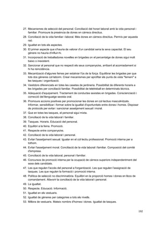 27. Mecanismes de selecció del personal. Conciliació del horari laboral amb la vida personal i
familiar. Promoure la presència de dones en càrrecs directius.
28. Conciliació de la vida familiar i laboral. Més dones en càrrecs directius. Permís per aquesta
raó.
29. Igualtat en tots els aspectes.
30. El primer aspecte que s'hauria de valorar d'un candidat seria la seva capacitat. El seu
gènere no hauria d'influir-hi.
31. Incorporació de treballadores novelles en brigades on el percentatge de dones sigui molt
baixo o inexistent.
32. Sancionar al personal que no respecti els seus companys/es, arribant al acomiadament si
hi ha reincidència.
33. Mecanització d'algunes feines per estalviar l'ús de la força. Equilibrar les brigades per que
tots dos gèneres col·laborin. Crear mecanismes per aprofitar els punts de vista "femení" a
les tasques i organització.
34. Vestidors diferenciats en totes les casetes de jardineria. Possibilitat de diferents horaris a
les brigades per conciliació familiar. Possibilitat de teletreball en determinats tècnics.
35. Adequació d'equipament. Tractament de conductes sexistes en brigades. Conscienciació i
correcció del llenguatge sexista oral.
36. Promoure accions positives per promocionar les dones en col·lectius masculinitzats.
Informar, sensibilitzar i formar sobre la igualtat d'oportunitats entre dones i homes. Disposar
de protocols per evitar i sancionar assetjament sexual i moral.
37. Que en totes les tasques, el personal sigui mixta.
38. Conciliació de la vida laboral i familiar.
39. Tasques. Horaris. Educació del personal.
40. Equilibri a la feina. Promoció.
41. Respecte entre companys/es.
42. Conciliació de la vida laboral i personal.
43. Evitar l'assetjament sexual. Igualar en el col·lectiu professional. Promoció interna per a
tothom.
44. Evitar l'assetjament moral. Conciliació de la vida laboral i familiar. Composició del comitè
d'empresa.
45. Conciliació de la vida laboral, personal i familiar.
46. Concursos de promoció interna per la ocupació de càrrecs superiors independentment del
sexe dels candidats.
47. Les que regulen l'accés del personal a l'organització. Les que regulen l’assignació de
tasques. Les que regulen la formació i promoció interna.
48. Política de selecció no discriminatòria. Equilibri en la proporció homes i dones en llocs de
comandament. Afavorir la conciliació de la vida laboral i personal.
49. La igualtat.
50. Respecte. Educació. Informació.
51. Igualtat en els vestuaris.
52. Igualtat de gèneres per categories a tots els nivells.
53. Millora de vestuaris. Mateix nombre d'homes i dones. Igualtat de tasques.
192

 