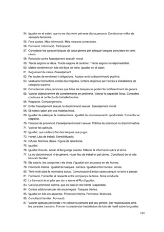 54. Igualtat en el salari. que no es discrimini pel sexe d'una persona. Condicionar millor els
vestuaris femenins.
55. Fora quotes. Més informació. Més mesures correctores.
56. Formació. Informació. Participació.
57. Considerar les característiques de cada gènere per adequar tasques concretes en certs
casos.
58. Protocols contra l'assetjament sexual i moral.
59. Tracte segons la vàlua. Tracte segons el caràcter. Tracte segons la responsabilitat.
60. Mateix rendiment en tots els llocs de feina. Igualtat en el salari.
61. Seguiment de casos d'assetjament.
62. Fer taules de rendiment i obligacions. Acabar amb la discriminació positiva.
63. Vestuaris home/dona a totes les brigades. Criteris objectius per l'accés a treballadors de
categoria superior.
64. Conscienciar a les persones que totes les tasques es poden fer indiferentment de gènere.
65. Valorar objectivament els coneixements en jardineria. Valorar la capacitat física. Consultes
continues al col·lectiu de treballadors/res.
66. Respecte. Companyerisme.
67. Evitar l'assetjament sexual, la discriminació sexual i l’assetjament moral.
68. El mateix salari per una mateixa feina.
69. Igualtat de salari per la mateixa feina. Igualtat de reconeixement i oportunitats. Fomentar el
respecte.
70. Protocol de prevenció d'assetjament moral i sexual. Política de promoció no discriminatòria.
71. Valorar les aptituds.
72. Igualtat. que cadascú faci les tasques que pugui.
73. Horari. Lloc de treball. Sensibilització.
74. Difusió. Normes clares. Figura de referència.
75. Igualtat.
76. Igualtat d'accés. Abolir el llenguatge sexista. Millorar la informació sobre el tema.
77. La no discriminació ni de gènere, ni per lloc de treball ni pel càrrec. Conciliació de la vida
laboral i familiar.
78. Els salaris, les categories i els drets d'igualtat són escassos en els homes.
79. Promoció interna. Igualtat de tasques i càrrecs. Igualtat entre homes i dones.
80. Tenir molt clara la normativa actual. Comunicació d'antics casos perquè no torni a passar.
81. Formació. Fomentar el respecte entre companys de feina. Bona conducta.
82. La formació és el pilar per dur a terme el Pla d'igualtat.
83. Cal una promoció interna, que es basi en els mèrits i capacitats.
84. Cursos addicionals per als encarregats. Tasques diàries.
85. Igualtat en tots els aspectes. Promoció interna. Permisos i llicències.
86. Conciliació familiar. Formació.
87. Valorar aptituds personals i no valorar la persona pel seu gènere. Ser respectuosos amb
les paraules i accions. Formar i conscienciar treballadors de tots els nivell sobre la igualtat.
193

 