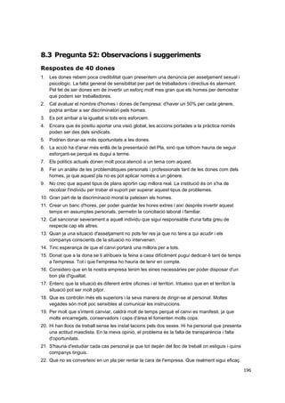 8.3 Pregunta 52: Observacions i suggeriments
Respostes de 40 dones
1. Les dones rebem poca credibilitat quan presentem una denúncia per assetjament sexual i
psicològic. La falta general de sensibilitat per part de treballadors i directius és alarmant.
Pel fet de ser dones em de invertir un esforç molt mes gran que els homes per demostrar
que podem ser treballadores.
2. Cal avaluar el nombre d'homes i dones de l'empresa: d'haver un 50% per cada gènere,
podria arribar a ser discriminatori pels homes.
3. Es pot arribar a la igualtat si tots ens esforcem.
4. Encara que és positiu aportar una visió global, les accions portades a la pràctica només
poden ser des dels sindicats.
5. Podrien donar-se més oportunitats a les dones.
6. La acció ha d'anar més enllà de la presentació del Pla, sinó que tothom hauria de seguir
esforçant-se perquè es dugui a terme.
7. Els polítics actuals donen molt poca atenció a un tema com aquest.
8. Fer un anàlisi de les problemàtiques personals i professionals tant de les dones com dels
homes, ja que aquest pla no es pot aplicar només a un gènere.
9. No crec que aquest tipus de plans aportin cap millora real. La institució és on s'ha de
recolzar l'individu per trobar el suport per superar aquest tipus de problemes.
10. Gran part de la discriminació moral la pateixen els homes.
11. Crear un banc d'hores, per poder guardar les hores extres i així després invertir aquest
temps en assumptes personals, permetin la conciliació laboral i familiar.
12. Cal sancionar severament a aquell individu que sigui responsable d'una falta greu de
respecte cap els altres.
13. Quan ja una situació d'assetjament no pots fer res ja que no tens a qui acudir i els
companys conscients de la situació no intervenen.
14. Tinc esperança de que el canvi portarà una millora per a tots.
15. Donat que a la dona se li atribueix la feina a casa difícilment pugui dedicar-li tant de temps
a l'empresa. Tot i que l'empresa ho hauria de tenir en compte.
16. Considero que en la nostra empresa tenim les eines necessàries per poder disposar d'un
bon pla d'igualtat.
17. Entenc que la situació és diferent entre oficines i el territori. Intueixo que en el territori la
situació pot ser molt pitjor.
18. Que es controlin més els superiors i la seva manera de dirigir-se al personal. Moltes
vegades són molt poc sensibles al comunicar les instruccions.
19. Per molt que s'intenti canviar, caldrà molt de temps perquè el canvi es manifesti, ja que
molts encarregats, conservadors i caps d'àrea el fomenten molts cops.
20. Hi han llocs de treball sense les instal·lacions pels dos sexes. Hi ha personal que presenta
una actitud masclista. En la meva opinió, el problema és la falta de transparència i falta
d'oportunitats.
21. S'hauria d'estudiar cada cas personal ja que tot depèn del lloc de treball on estiguis i quins
companys tinguis.
22. Que no es converteixi en un pla per rentar la cara de l'empresa. Que realment sigui eficaç.
196

 