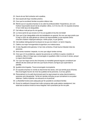 23. Hauria de ser fàcil contactar amb vosaltres.
24. Que aquest pla tingui resultats pràctics.
25. Crec que la conciliació familiar es podria millorar més.
26. Mentre que en aquesta empresa no es valori la professionalitat i l'experiència, així com
l'actitud responsable davant de les empaties i altres, no hi ha res a fer. En aquesta empresa
hi han molts tipus de desigualtats.
27. Cal millorar molt pel que fa a la igualtat.
28. La meva opinió és que encara no hi ha una igualtat al meu lloc de treball.
29. Crec que hi han desigualtats entre els treballadors en general. No crec que sigui positiu que
hi hagi un 50% de cada gènere en càrrecs de responsabilitat, ja que aquests càrrec
s'haurien d'obtenir mitjançant esforços i mèrits propis, no per gènere.
30. Cal analitzar detingudament la situació en la que ens trobem i on tenim l'objectiu.
31. Caldria una major homogeneïtat al organitzar una mateixa tasca.
32. A més d'igualtat entre gèneres, hi han més col·lectius. El pla hauria d'abastar totes les
persones.
33. Amb bones maneres i respecte, no crec que calguin tantes normes.
34. Crec que si hi ha problemes, separar les persones en conflicte no ajuda a resoldre el
problema. Allà on hi hagi caps o encarregats no igualitaris millor no enviar-hi dones, perquè
no siguin discriminades.
35. Tot i que han hagut canvis dins l'empresa, la mentalitat general segueix considerant per
diferent els dos sexes per tant crec que hauria d'haver una figura que supervisés la
plantilla.
36. Igualtat entre brigades. Treure encarregats incompetents.
37. En aquesta empresa no només es discriminen les dones, sinó que també grups d'homes.
Els encarregats haurien de mirar les qualitats de les persones, no el seu gènere.
38. Personalment no he patit discriminació però he sigut present en actes discriminatoris a
persones amb discapacitat. Tal fet em sembla molt greu ja que normalment no es poden
defensar. Caldria implantar una educació en el personal.
39. La flexibilitat horària seria adequada per fer possible la conciliació familiar.
40. Durant la realització d'aquest test molts companys dels quals pateixo assetjament, han
estat tota la estona minant la meva integritat i fent comentaris per fer-me patir.

197

 