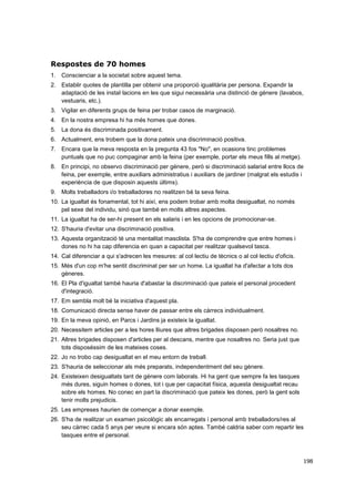 Respostes de 70 homes
1. Conscienciar a la societat sobre aquest tema.
2. Establir quotes de plantilla per obtenir una proporció igualitària per persona. Expandir la
adaptació de les instal·lacions en les que sigui necessària una distinció de gènere (lavabos,
vestuaris, etc.).
3. Vigilar en diferents grups de feina per trobar casos de marginació.
4. En la nostra empresa hi ha més homes que dones.
5. La dona és discriminada positivament.
6. Actualment, ens trobem que la dona pateix una discriminació positiva.
7. Encara que la meva resposta en la pregunta 43 fos "No", en ocasions tinc problemes
puntuals que no puc compaginar amb la feina (per exemple, portar els meus fills al metge).
8. En principi, no observo discriminació per gènere, però si discriminació salarial entre llocs de
feina, per exemple, entre auxiliars administratius i auxiliars de jardiner (malgrat els estudis i
experiència de que disposin aquests últims).
9. Molts treballadors i/o treballadores no realitzen bé la seva feina.
10. La igualtat és fonamental, tot hi així, ens podem trobar amb molta desigualtat, no només
pel sexe del individu, sinó que també en molts altres aspectes.
11. La igualtat ha de ser-hi present en els salaris i en les opcions de promocionar-se.
12. S'hauria d'evitar una discriminació positiva.
13. Aquesta organització té una mentalitat masclista. S'ha de comprendre que entre homes i
dones no hi ha cap diferencia en quan a capacitat per realitzar qualsevol tasca.
14. Cal diferenciar a qui s'adrecen les mesures: al col·lectiu de tècnics o al col·lectiu d'oficis.
15. Més d'un cop m'he sentit discriminat per ser un home. La igualtat ha d'afectar a tots dos
gèneres.
16. El Pla d'igualtat també hauria d'abastar la discriminació que pateix el personal procedent
d'integració.
17. Em sembla molt bé la iniciativa d'aquest pla.
18. Comunicació directa sense haver de passar entre els càrrecs individualment.
19. En la meva opinió, en Parcs i Jardins ja existeix la igualtat.
20. Necessitem articles per a les hores lliures que altres brigades disposen però nosaltres no.
21. Altres brigades disposen d'articles per al descans, mentre que nosaltres no. Seria just que
tots disposéssim de les mateixes coses.
22. Jo no trobo cap desigualtat en el meu entorn de treball.
23. S'hauria de seleccionar als més preparats, independentment del seu gènere.
24. Existeixen desigualtats tant de gènere com laborals. Hi ha gent que sempre fa les tasques
més dures, siguin homes o dones, tot i que per capacitat física, aquesta desigualtat recau
sobre els homes. No conec en part la discriminació que pateix les dones, però la gent sols
tenir molts prejudicis.
25. Les empreses haurien de començar a donar exemple.
26. S'ha de realitzar un examen psicològic als encarregats i personal amb treballadors/res al
seu càrrec cada 5 anys per veure si encara són aptes. També caldria saber com repartir les
tasques entre el personal.

198

 