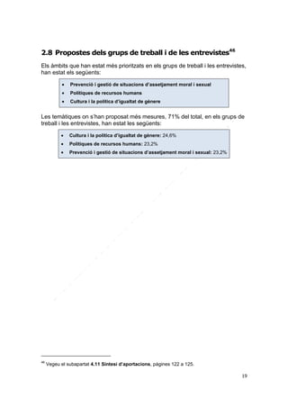 2.8 Propostes dels grups de treball i de les entrevistes46
Els àmbits que han estat més prioritzats en els grups de treball i les entrevistes,
han estat els següents:


Prevenció i gestió de situacions d’assetjament moral i sexual



Polítiques de recursos humans



Cultura i la política d’igualtat de gènere

Les temàtiques on s’han proposat més mesures, 71% del total, en els grups de
treball i les entrevistes, han estat les següents:



Polítiques de recursos humans: 23,2%



46

Cultura i la política d’igualtat de gènere: 24,6%
Prevenció i gestió de situacions d’assetjament moral i sexual: 23,2%

Vegeu el subapartat 4.11 Síntesi d’aportacions, pàgines 122 a 125.
19

 