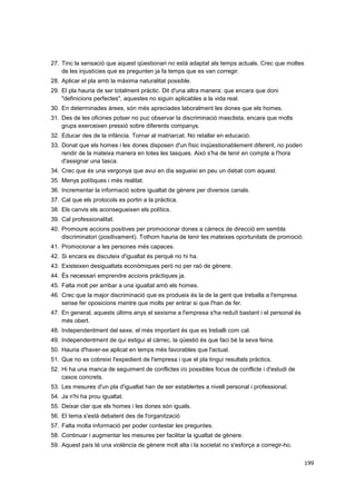 27. Tinc la sensació que aquest qüestionari no està adaptat als temps actuals. Crec que moltes
de les injustícies que es pregunten ja fa temps que es van corregir.
28. Aplicar el pla amb la màxima naturalitat possible.
29. El pla hauria de ser totalment pràctic. Dit d'una altra manera: que encara que doni
"definicions perfectes", aquestes no siguin aplicables a la vida real.
30. En determinades àrees, són més apreciades laboralment les dones que els homes.
31. Des de les oficines potser no puc observar la discriminació masclista, encara que molts
grups exerceixen pressió sobre diferents companys.
32. Educar des de la infància. Tornar al matriarcat. No retallar en educació.
33. Donat que els homes i les dones disposen d'un físic inqüestionablement diferent, no poden
rendir de la mateixa manera en totes les tasques. Això s'ha de tenir en compte a l'hora
d'assignar una tasca.
34. Crec que és una vergonya que avui en dia segueixi en peu un debat com aquest.
35. Menys polítiques i més realitat.
36. Incrementar la informació sobre igualtat de gènere per diversos canals.
37. Cal que els protocols es portin a la pràctica.
38. Els canvis els aconsegueixen els polítics.
39. Cal professionalitat.
40. Promoure accions positives per promocionar dones a càrrecs de direcció em sembla
discriminatori (positivament). Tothom hauria de tenir les mateixes oportunitats de promoció.
41. Promocionar a les persones més capaces.
42. Si encara es discuteix d'igualtat és perquè no hi ha.
43. Existeixen desigualtats econòmiques però no per raó de gènere.
44. És necessari emprendre accions pràctiques ja.
45. Falta molt per arribar a una igualtat amb els homes.
46. Crec que la major discriminació que es produeix és la de la gent que treballa a l'empresa
sense fer oposicions mentre que molts per entrar si que l'han de fer.
47. En general, aquests últims anys el sexisme a l'empresa s'ha reduït bastant i el personal és
més obert.
48. Independentment del sexe, el més important és que es treballi com cal.
49. Independentment de qui estigui al càrrec, la qüestió és que faci bé la seva feina.
50. Hauria d'haver-se aplicat en temps més favorables que l'actual.
51. Que no es cobreixi l'expedient de l'empresa i que el pla tingui resultats pràctics.
52. Hi ha una manca de seguiment de conflictes i/o possibles focus de conflicte i d'estudi de
casos concrets.
53. Les mesures d'un pla d'igualtat han de ser establertes a nivell personal i professional.
54. Ja n'hi ha prou igualtat.
55. Deixar clar que els homes i les dones són iguals.
56. El tema s'està debatent des de l'organització
57. Falta molta informació per poder contestar les preguntes.
58. Continuar i augmentar les mesures per facilitar la igualtat de gènere.
59. Aquest país té una violència de gènere molt alta i la societat no s'esforça a corregir-ho.
199

 