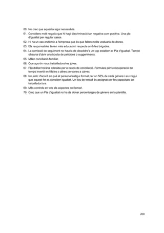 60. No crec que aquesta sigui necessària.
61. Considero molt negatiu que hi hagi discriminació tan negativa com positiva. Una pla
d'igualtat per regular casos.
62. Hi ha un cas endèmic a l'empresa que és que falten molts vestuaris de dones.
63. Els responsables tenen més educació i respecte amb les brigades.
64. La comissió de seguiment no hauria de dissoldre’s un cop establert el Pla d'igualtat. També
s'hauria d'obrir una bústia de peticions o suggeriments.
65. Millor conciliació familiar.
66. Que aportin nous treballadors/res joves.
67. Flexibilitat horària tolerada per a casos de conciliació. Fórmules per la recuperació del
temps invertit en fills/es o altres persones a càrrec.
68. No estic d'acord en què el personal estigui format per un 50% de cada gènere i es cregui
que aquest fet es consideri igualtat. Un lloc de treball és assignat per les capacitats del
treballador/ora.
69. Més controls en tots els aspectes del temari.
70. Crec que un Pla d'igualtat no ha de donar percentatges de gènere en la plantilla.

200

 