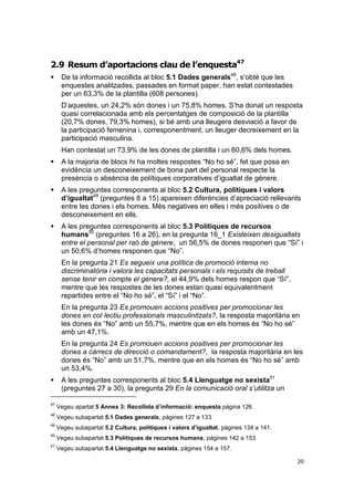2.9 Resum d’aportacions clau de l’enquesta47


De la informació recollida al bloc 5.1 Dades generals48, s’obté que les
enquestes analitzades, passades en format paper, han estat contestades
per un 63,3% de la plantilla (608 persones).
D’aquestes, un 24,2% són dones i un 75,8% homes. S’ha donat un resposta
quasi correlacionada amb els percentatges de composició de la plantilla
(20,7% dones, 79,3% homes), si bé amb una lleugera desviació a favor de
la participació femenina i, corresponentment, un lleuger decreixement en la
participació masculina.
Han contestat un 73,9% de les dones de plantilla i un 60,6% dels homes.



A la majoria de blocs hi ha moltes respostes “No ho sé”, fet que posa en
evidència un desconeixement de bona part del personal respecte la
presència o absència de polítiques corporatives d’igualtat de gènere.



A les preguntes corresponents al bloc 5.2 Cultura, polítiques i valors
d’igualtat49 (preguntes 8 a 15) apareixen diferències d’apreciació rellevants
entre les dones i els homes. Més negatives en elles i més positives o de
desconeixement en ells.



A les preguntes corresponents al bloc 5.3 Polítiques de recursos
humans50 (preguntes 16 a 26), en la pregunta 16_1 Existeixen desigualtats
entre el personal per raó de gènere, un 56,5% de dones responen que “Sí” i
un 50,6% d’homes responen que “No”.
En la pregunta 21 Es segueix una política de promoció interna no
discriminatòria i valora les capacitats personals i els requisits de treball
sense tenir en compte el gènere?, el 44,9% dels homes respon que “Sí”,
mentre que les respostes de les dones estan quasi equivalentment
repartides entre el “No ho sé”, el “Sí” i el “No”.
En la pregunta 23 Es promouen accions positives per promocionar les
dones en col·lectiu professionals masculinitzats?, la resposta majoritària en
les dones és “No” amb un 55,7%, mentre que en els homes és “No ho sé”
amb un 47,1%.
En la pregunta 24 Es promouen accions positives per promocionar les
dones a càrrecs de direcció o comandament?, la resposta majoritària en les
dones és “No” amb un 51,7%, mentre que en els homes és “No ho sé” amb
un 53,4%.



A les preguntes corresponents al bloc 5.4 Llenguatge no sexista51
(preguntes 27 a 30), la pregunta 29 En la comunicació oral s’utilitza un

47

Vegeu apartat 5 Annex 3: Recollida d’informació: enquesta pàgina 126.

48

Vegeu subapartat 5.1 Dades generals, pàgines 127 a 133.

49

Vegeu subapartat 5.2 Cultura, polítiques i valors d’igualtat, pàgines 134 a 141.

50

Vegeu subapartat 5.3 Polítiques de recursos humans, pàgines 142 a 153.

51

Vegeu subapartat 5.4 Llenguatge no sexista, pàgines 154 a 157.
20

 