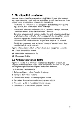 3 Pla d’igualtat de gènere
Atès que l’execució del Pla abasta el període 2014-2015 i que hi ha aspectes
que requereixen d’un treball continuat a mig i llarg termini, els criteris que s’han
establert per a la proposta de mesures són els següents:




Plantejar el Pla emmarcat en una perspectiva de treball corporatiu que no
sigui puntual, sinó continuada a través del temps.
Intervenir en els àmbits o aspectes on s’ha constatat una major necessitat
de millores per part de les diferents fonts d’informació.



Combinar actuacions amb efectes a curt termini, amb actuacions que tinguin
un plantejament de continuïtat a fi d’aconseguir efectes a mig i llarg termini.



Potenciar el paper del personal directiu i de comandament com a
transmissor dels valors vinculats a la igualtat i el respecte a la diversitat.



Establir les mesures en base a criteris d’impacte, d’abast al conjunt de la
plantilla i d’eficiència de recursos.

A partir del diagnòstic realitzat, el Pla s’estructura en els apartats següents:
3.1 Àmbits d’intervenció del Pla
3.2 Formulació de mesures del Pla
3.3 Mesures per àmbits

3.1 Àmbits d’intervenció del Pla
A partir de l’anàlisi de la informació recollida i del diagnòstic establert, es
proposa un Pla vertebrat en els sis àmbits d’intervenció treballats fins ara, com
a marc general per ordenar la proposta de mesures de millora.
Els sis àmbits d’intervenció són:
1. Cultura, polítiques i valors d’igualtat de gènere.
2. Polítiques de recursos humans.
3. Comunicació, imatge i ús de llenguatge no sexista.
4. Condicions de treball, prevenció de riscos i salut laboral.
5. Prevenció i gestió de l’assetjament moral i sexual.
6. Conciliació de la vida laboral, personal i familiar.

22

 