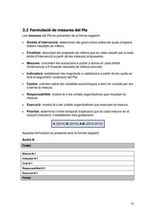 3.2 Formulació de mesures del Pla
Les mesures del Pla es presenten de la forma següent:


Àmbits d’intervenció: determinen els grans eixos sobre els quals s’espera
obtenir resultats de millora.



Finalitats: descriuen els propòsits de millora que es volen assolir per a cada
àmbit d’intervenció a partir de les mesures proposades.



Mesures: concreten les actuacions a portar a terme en cada àmbit
d’intervenció a fi d’assolir resultats de millora concrets.



Indicadors: estableixen les magnituds o validacions a partir de les quals es
farà el seguiment i avaluació del Pla.



Costos: orienten sobre les variables econòmiques a tenir en compte per dur
a terme la mesura.



Responsabilitat: mostra la o les unitats organitzatives que impulsen la
mesura.



Execució: mostra la o les unitats organitzatives que executen la mesura.



Prioritat: determina l’ordre temporal d’aplicació que té cada mesura en el
conjunt d’accions; s’estableixen tres gradacions:
A (2014) B (2015) A-B (2014-2015)

Aquesta formulació es presenta amb el format següent:
Àmbit N
Finalitat
Mesura N.1
Indicador N.1
Cost N.1
Responsabilitat N.1
Execució N.1
Prioritat

23

 