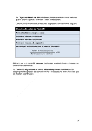 Els Objectius/Resultats de cada àmbit presenten el nombre de mesures
que es proposa portar a terme en l’àmbit corresponent.
La formulació dels Objectius/Resultats es presenta amb el format següent:
Objectius/Resultats de l’àmbit N
Nombre total de mesures proposades:
Nombre de mesures A proposades:
Nombre de mesures B proposades:
Nombre de mesures A-B proposades:
Percentatge d’assoliment del total de mesures proposades:
Nombre de mesures aplicades
x 100
Nombre de mesures establertes

El Pla inclou un total de 29 mesures distribuïdes en els sis àmbits d’intervenció
anteriorment esmentats.
La Comissió d’Igualtat té la funció de fer el seguiment i avaluació del
desplegament i aplicació del conjunt del Pla i de cadascuna de les mesures que
es detallen a continuació.

24

 