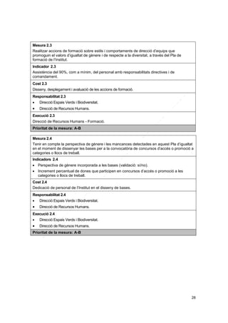 Mesura 2.3
Realitzar accions de formació sobre estils i comportaments de direcció d’equips que
promoguin el valors d’igualtat de gènere i de respecte a la diversitat, a través del Pla de
formació de l’Institut.
Indicador 2.3
Assistència del 90%, com a mínim, del personal amb responsabilitats directives i de
comandament.
Cost 2.3
Disseny, desplegament i avaluació de les accions de formació.
Responsabilitat 2.3


Direcció Espais Verds i Biodiversitat.



Direcció de Recursos Humans.

Execució 2.3
Direcció de Recursos Humans - Formació.
Prioritat de la mesura: A-B
Mesura 2.4
Tenir en compte la perspectiva de gènere i les mancances detectades en aquest Pla d’igualtat
en el moment de dissenyar les bases per a la convocatòria de concursos d’accés o promoció a
categories o llocs de treball.
Indicadors 2.4
 Perspectiva de gènere incorporada a les bases (validació: sí/no).
 Increment percentual de dones que participen en concursos d’accés o promoció a les
categories o llocs de treball.
Cost 2.4
Dedicació de personal de l’Institut en el disseny de bases.
Responsabilitat 2.4


Direcció Espais Verds i Biodiversitat.



Direcció de Recursos Humans.

Execució 2.4


Direcció Espais Verds i Biodiversitat.



Direcció de Recursos Humans.

Prioritat de la mesura: A-B

28

 