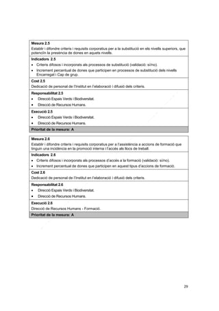 Mesura 2.5
Establir i difondre criteris i requisits corporatius per a la substitució en els nivells superiors, que
potenciïn la presència de dones en aquets nivells.
Indicadors 2.5
 Criteris difosos i incorporats als processos de substitució (validació: sí/no).
 Increment percentual de dones que participen en processos de substitució dels nivells
Encarregat i Cap de grup.
Cost 2.5
Dedicació de personal de l’Institut en l’elaboració i difusió dels criteris.
Responsabilitat 2.5


Direcció Espais Verds i Biodiversitat.



Direcció de Recursos Humans.

Execució 2.5


Direcció Espais Verds i Biodiversitat.



Direcció de Recursos Humans.

Prioritat de la mesura: A
Mesura 2.6
Establir i difondre criteris i requisits corporatius per a l’assistència a accions de formació que
tinguin una incidència en la promoció interna i l’accés als llocs de treball.
Indicadors 2.6
 Criteris difosos i incorporats als processos d’accés a la formació (validació: sí/no).
 Increment percentual de dones que participen en aquest tipus d’accions de formació.
Cost 2.6
Dedicació de personal de l’Institut en l’elaboració i difusió dels criteris.
Responsabilitat 2.6


Direcció Espais Verds i Biodiversitat.



Direcció de Recursos Humans.

Execució 2.6
Direcció de Recursos Humans - Formació.
Prioritat de la mesura: A

29

 