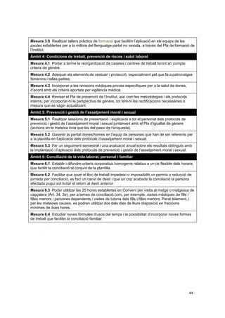 Mesura 3.5 Realitzar tallers pràctics de formació que facilitin l’aplicació en els equips de les
pautes establertes per a la millora del llenguatge parlat no sexista, a través del Pla de formació de
l’Institut.
Àmbit 4: Condicions de treball, prevenció de riscos i salut laboral
Mesura 4.1 Portar a terme la reorganització de casetes i centres de treball tenint en compte
criteris de gènere.
Mesura 4.2 Adequar els elements de vestuari i protecció, especialment pel que fa a patronatges
femenins i talles petites.
Mesura 4.3 Incorporar a les revisions mèdiques proves específiques per a la salut de dones,
d’acord amb els criteris aportats per vigilància mèdica.
Mesura 4.4 Revisar el Pla de prevenció de l’Institut, així com les metodologies i els protocols
interns, per incorporar-hi la perspectiva de gènere, tot fent-hi les rectificacions necessàries a
mesura que es vagin actualitzant.
Àmbit 5: Prevenció i gestió de l’assetjament moral i sexual
Mesura 5.1 Realitzar sessions de presentació i explicació a tot el personal dels protocols de
prevenció i gestió de l’assetjament moral i sexual juntament amb el Pla d’igualtat de gènere
(accions en la mateixa línia que les del passi de l’enquesta).
Mesura 5.2 Garantir la paritat dones/homes en l’equip de persones que han de ser referents per
a la plantilla en l’aplicació dels protocols d’assetjament moral i sexual.
Mesura 5.3 Fer un seguiment semestral i una avaluació anual sobre els resultats obtinguts amb
la implantació i l’aplicació dels protocols de prevenció i gestió de l’assetjament moral i sexual.
Àmbit 6: Conciliació de la vida laboral, personal i familiar
Mesura 6.1 Establir i difondre criteris corporatius homogenis relatius a un ús flexible dels horaris
que faciliti la conciliació al conjunt de la plantilla.
Mesura 6.2 Facilitar que quan el lloc de treball impedeixi o impossibiliti un permís o reducció de
jornada per conciliació, es faci un canvi de destí i que un cop acabada la conciliació la persona
afectada pugui sol·licitar el retorn al destí anterior.
Mesura 6.3 Poder utilitzar les 25 hores establertes en Conveni per visita al metge o metgessa de
capçalera (Art. 34. 3a), per a temes de conciliació com, per exemple: visites mèdiques de fills i
filles menors i persones dependents i visites de tutoria dels fills i filles menors. Paral·lelament, i
per les mateixes causes, es podran utilitzar dos dels dies de lliure disposició en fraccions
mínimes de dues hores.
Mesura 6.4 Estudiar noves fórmules d’usos del temps i la possibilitat d’incorporar noves formes
de treball que facilitin la conciliació familiar.

44

 