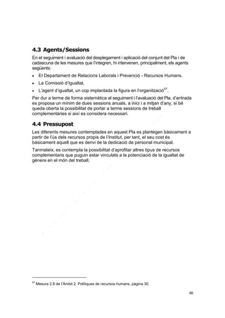 4.3 Agents/Sessions
En el seguiment i avaluació del desplegament i aplicació del conjunt del Pla i de
cadascuna de les mesures que l’integren, hi intervenen, principalment, els agents
següents:


El Departament de Relacions Laborals i Prevenció - Recursos Humans.



La Comissió d’Igualtat.



L’agent d’igualtat, un cop implantada la figura en l’organització57.

Per dur a terme de forma sistemàtica el seguiment i l’avaluació del Pla, d’entrada
es proposa un mínim de dues sessions anuals, a inici i a mitjan d’any, si bé
queda oberta la possibilitat de portar a terme sessions de treball
complementàries si així es considera necessari.

4.4 Pressupost
Les diferents mesures contemplades en aquest Pla es plantegen bàsicament a
partir de l’ús dels recursos propis de l’Institut, per tant, el seu cost és
bàsicament aquell que es derivi de la dedicació de personal municipal.
Tanmateix, es contempla la possibilitat d’aprofitar altres tipus de recursos
complementaris que puguin estar vinculats a la potenciació de la igualtat de
gènere en el món del treball.

57

Mesura 2.8 de l’Àmbit 2. Polítiques de recursos humans, pàgina 30.
48

 