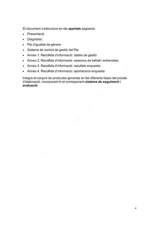 El document s’estructura en els apartats següents:


Presentació



Diagnòstic



Pla d’igualtat de gènere



Sistema de control de gestió del Pla



Annex 1. Recollida d’informació: dades de gestió



Annex 2. Recollida d’informació: sessions de treball i entrevistes



Annex 3. Recollida d’informació: resultats enquesta



Annex 4. Recollida d’informació: aportacions enquesta

Integra el conjunt de productes generats en les diferents fases del procés
d’elaboració, incorporant-hi el corresponent sistema de seguiment i
avaluació.

4

 