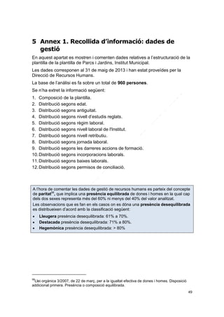 5 Annex 1. Recollida d’informació: dades de
gestió
En aquest apartat es mostren i comenten dades relatives a l’estructuració de la
plantilla de la plantilla de Parcs i Jardins, Institut Municipal.
Les dades corresponen al 31 de maig de 2013 i han estat proveïdes per la
Direcció de Recursos Humans.
La base de l’anàlisi es fa sobre un total de 960 persones.
Se n’ha extret la informació següent:
1. Composició de la plantilla.
2. Distribució segons edat.
3. Distribució segons antiguitat.
4. Distribució segons nivell d’estudis reglats.
5. Distribució segons règim laboral.
6. Distribució segons nivell laboral de l'Institut.
7. Distribució segons nivell retributiu.
8. Distribució segons jornada laboral.
9. Distribució segons les darreres accions de formació.
10. Distribució segons incorporacions laborals.
11. Distribució segons baixes laborals.
12. Distribució segons permisos de conciliació.

A l’hora de comentar les dades de gestió de recursos humans es parteix del concepte
de paritat58, que implica una presència equilibrada de dones i homes en la qual cap
dels dos sexes representa més del 60% ni menys del 40% del valor analitzat.
Les observacions que es fan en els casos on es dóna una presència desequilibrada
es distribueixen d’acord amb la classificació següent:




Lleugera presència desequilibrada: 61% a 70%.
Destacada presència desequilibrada: 71% a 80%.
Hegemònica presència desequilibrada: > 80%

58

Llei orgànica 3/2007, de 22 de març, per a la igualtat efectiva de dones i homes. Disposició
addicional primera. Presència o composició equilibrada.
49

 