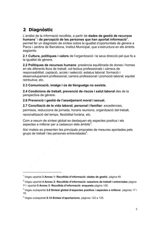 2 Diagnòstic
L’anàlisi de la informació recollida, a partir de dades de gestió de recursos
humans1 i de percepció de les persones que han aportat informació2,
permet fer un diagnòstic de síntesi sobre la igualtat d’oportunitats de gènere a
Parcs i Jardins de Barcelona, Institut Municipal, que s’estructura en els àmbits
següents:
2.1 Cultura, polítiques i valors de l’organització i la seva direcció pel que fa a
la igualtat de gènere.
2.2 Polítiques de recursos humans: presència equilibrada de dones i homes
en els diferents llocs de treball, col·lectius professionals i càrrecs de
responsabilitat; captació, accés i selecció; estatus laboral; formació i
desenvolupament professional; carrera professional i promoció laboral; equitat
retributiva; etc.
2.3 Comunicació, imatge i ús de llenguatge no sexista.
2.4 Condicions de treball, prevenció de riscos i salut laboral des de la
perspectiva de gènere.
2.6 Prevenció i gestió de l’assetjament moral i sexual.
2.7 Conciliació de la vida laboral, personal i familiar: excedències,
permisos, reduccions de jornada, horaris reunions, organització del treball,
racionalització del temps, flexibilitat horària, etc.
Com a resum de síntesi global es destaquen els aspectes positius i els
aspectes a millorar per a cadascun dels àmbits3.
Així mateix es presenten les principals propostes de mesures aportades pels
grups de treball i les persones entrevistades4.

1

Vegeu apartat 3 Annex 1: Recollida d’informació: dades de gestió, pàgina 49.

2

Vegeu apartat 4 Annex 2: Recollida d’informació: sessions de treball i entrevistes pàgina
71 i apartat 5 Annex 3: Recollida d’informació: enquesta pàgina 126.
3

Vegeu subapartat 2.8 Síntesi global d’aspectes positius i aspectes a millorar, pàgines 17 i
18.
4

Vegeu subapartat 6.14 Síntesi d’aportacions, pàgines 122 a 125.

5

 