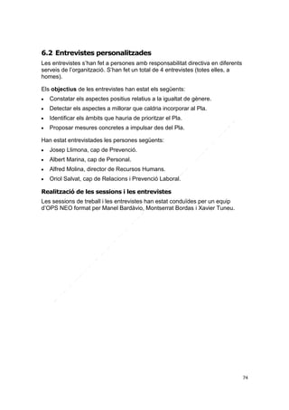 6.2 Entrevistes personalitzades
Les entrevistes s’han fet a persones amb responsabilitat directiva en diferents
serveis de l’organització. S’han fet un total de 4 entrevistes (totes elles, a
homes).
Els objectius de les entrevistes han estat els següents:


Constatar els aspectes positius relatius a la igualtat de gènere.



Detectar els aspectes a millorar que caldria incorporar al Pla.



Identificar els àmbits que hauria de prioritzar el Pla.



Proposar mesures concretes a impulsar des del Pla.

Han estat entrevistades les persones següents:


Josep Llimona, cap de Prevenció.



Albert Marina, cap de Personal.



Alfred Molina, director de Recursos Humans.



Oriol Salvat, cap de Relacions i Prevenció Laboral.

Realització de les sessions i les entrevistes
Les sessions de treball i les entrevistes han estat conduïdes per un equip
d’OPS NEO format per Manel Bardàvio, Montserrat Bordas i Xavier Tuneu.

74

 