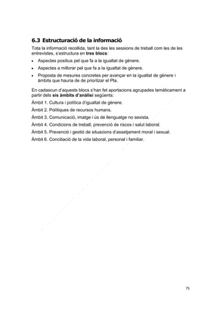6.3 Estructuració de la informació
Tota la informació recollida, tant la des les sessions de treball com les de les
entrevistes, s’estructura en tres blocs:


Aspectes positius pel que fa a la igualtat de gènere.



Aspectes a millorar pel que fa a la igualtat de gènere.



Proposta de mesures concretes per avançar en la igualtat de gènere i
àmbits que hauria de de prioritzar el Pla.

En cadascun d’aquests blocs s’han fet aportacions agrupades temàticament a
partir dels sis àmbits d’anàlisi següents:
Àmbit 1. Cultura i política d’igualtat de gènere.
Àmbit 2. Polítiques de recursos humans.
Àmbit 3. Comunicació, imatge i ús de llenguatge no sexista.
Àmbit 4. Condicions de treball, prevenció de riscos i salut laboral.
Àmbit 5. Prevenció i gestió de situacions d’assetjament moral i sexual.
Àmbit 6. Conciliació de la vida laboral, personal i familiar.

75

 