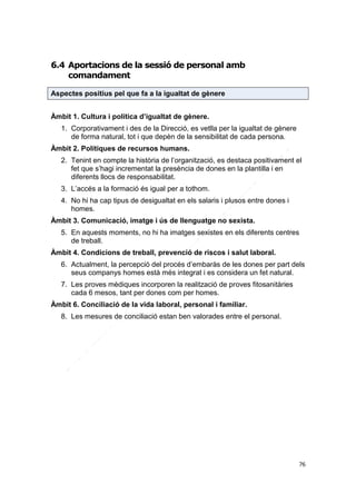 6.4 Aportacions de la sessió de personal amb
comandament
Aspectes positius pel que fa a la igualtat de gènere
Àmbit 1. Cultura i política d’igualtat de gènere.
1. Corporativament i des de la Direcció, es vetlla per la igualtat de gènere
de forma natural, tot i que depèn de la sensibilitat de cada persona.
Àmbit 2. Polítiques de recursos humans.
2. Tenint en compte la història de l’organització, es destaca positivament el
fet que s’hagi incrementat la presència de dones en la plantilla i en
diferents llocs de responsabilitat.
3. L’accés a la formació és igual per a tothom.
4. No hi ha cap tipus de desigualtat en els salaris i plusos entre dones i
homes.
Àmbit 3. Comunicació, imatge i ús de llenguatge no sexista.
5. En aquests moments, no hi ha imatges sexistes en els diferents centres
de treball.
Àmbit 4. Condicions de treball, prevenció de riscos i salut laboral.
6. Actualment, la percepció del procés d’embaràs de les dones per part dels
seus companys homes està més integrat i es considera un fet natural.
7. Les proves mèdiques incorporen la realització de proves fitosanitàries
cada 6 mesos, tant per dones com per homes.
Àmbit 6. Conciliació de la vida laboral, personal i familiar.
8. Les mesures de conciliació estan ben valorades entre el personal.

76

 