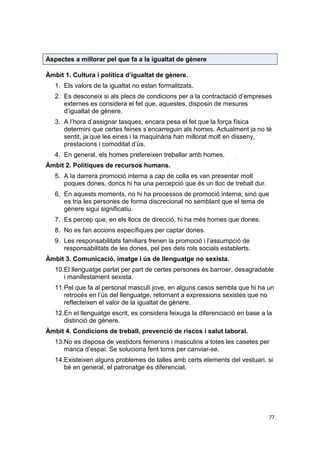 Aspectes a millorar pel que fa a la igualtat de gènere
Àmbit 1. Cultura i política d’igualtat de gènere.
1. Els valors de la igualtat no estan formalitzats.
2. Es desconeix si als plecs de condicions per a la contractació d’empreses
externes es considera el fet que, aquestes, disposin de mesures
d’igualtat de gènere.
3. A l’hora d’assignar tasques, encara pesa el fet que la força física
determini que certes feines s’encarreguin als homes. Actualment ja no té
sentit, ja que les eines i la maquinària han millorat molt en disseny,
prestacions i comoditat d’ús.
4. En general, els homes prefereixen treballar amb homes.
Àmbit 2. Polítiques de recursos humans.
5. A la darrera promoció interna a cap de colla es van presentar molt
poques dones, doncs hi ha una percepció que és un lloc de treball dur.
6. En aquests moments, no hi ha processos de promoció interna, sinó que
es tria les persones de forma discrecional no semblant que el tema de
gènere sigui significatiu.
7. Es percep que, en els llocs de direcció, hi ha més homes que dones.
8. No es fan accions específiques per captar dones.
9. Les responsabilitats familiars frenen la promoció i l’assumpció de
responsabilitats de les dones, pel pes dels rols socials establerts.
Àmbit 3. Comunicació, imatge i ús de llenguatge no sexista.
10.El llenguatge parlat per part de certes persones és barroer, desagradable
i manifestament sexista.
11.Pel que fa al personal masculí jove, en alguns casos sembla que hi ha un
retrocés en l’ús del llenguatge, retornant a expressions sexistes que no
reflecteixen el valor de la igualtat de gènere.
12.En el llenguatge escrit, es considera feixuga la diferenciació en base a la
distinció de gènere.
Àmbit 4. Condicions de treball, prevenció de riscos i salut laboral.
13.No es disposa de vestidors femenins i masculins a totes les casetes per
manca d’espai. Se soluciona fent torns per canviar-se.
14.Existeixen alguns problemes de talles amb certs elements del vestuari, si
bé en general, el patronatge és diferenciat.

77

 