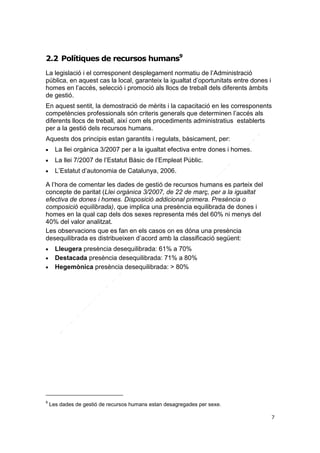 2.2 Polítiques de recursos humans9
La legislació i el corresponent desplegament normatiu de l’Administració
pública, en aquest cas la local, garanteix la igualtat d’oportunitats entre dones i
homes en l’accés, selecció i promoció als llocs de treball dels diferents àmbits
de gestió.
En aquest sentit, la demostració de mèrits i la capacitació en les corresponents
competències professionals són criteris generals que determinen l’accés als
diferents llocs de treball, així com els procediments administratius establerts
per a la gestió dels recursos humans.
Aquests dos principis estan garantits i regulats, bàsicament, per:


La llei orgànica 3/2007 per a la igualtat efectiva entre dones i homes.



La llei 7/2007 de l’Estatut Bàsic de l’Empleat Públic.



L’Estatut d’autonomia de Catalunya, 2006.

A l’hora de comentar les dades de gestió de recursos humans es parteix del
concepte de paritat (Llei orgànica 3/2007, de 22 de març, per a la igualtat
efectiva de dones i homes. Disposició addicional primera. Presència o
composició equilibrada), que implica una presència equilibrada de dones i
homes en la qual cap dels dos sexes representa més del 60% ni menys del
40% del valor analitzat.
Les observacions que es fan en els casos on es dóna una presència
desequilibrada es distribueixen d’acord amb la classificació següent:




9

Lleugera presència desequilibrada: 61% a 70%
Destacada presència desequilibrada: 71% a 80%
Hegemònica presència desequilibrada: > 80%

Les dades de gestió de recursos humans estan desagregades per sexe.
7

 