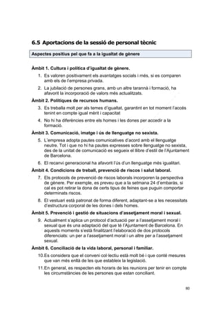6.5 Aportacions de la sessió de personal tècnic
Aspectes positius pel que fa a la igualtat de gènere
Àmbit 1. Cultura i política d’igualtat de gènere.
1. Es valoren positivament els avantatges socials i més, si es comparen
amb els de l’empresa privada.
2. La jubilació de persones grans, amb un altre tarannà i formació, ha
afavorit la incorporació de valors més actualitzats.
Àmbit 2. Polítiques de recursos humans.
3. Es treballa molt per als temes d’igualtat, garantint en tot moment l’accés
tenint en compte igual mèrit i capacitat
4. No hi ha diferències entre els homes i les dones per accedir a la
formació.
Àmbit 3. Comunicació, imatge i ús de llenguatge no sexista.
5. L’empresa adopta pautes comunicatives d’acord amb el llenguatge
neutre. Tot i que no hi ha pautes expresses sobre llenguatge no sexista,
des de la unitat de comunicació es segueix el llibre d’estil de l’Ajuntament
de Barcelona.
6. El recanvi generacional ha afavorit l’ús d’un llenguatge més igualitari.
Àmbit 4. Condicions de treball, prevenció de riscos i salut laboral.
7. Els protocols de prevenció de riscos laborals incorporen la perspectiva
de gènere. Per exemple, es preveu que a la setmana 24 d’embaràs, si
cal es pot retirar la dona de certs tipus de feines que puguin comportar
determinats riscos.
8. El vestuari està patronat de forma diferent, adaptant-se a les necessitats
d’estructura corporal de les dones i dels homes.
Àmbit 5. Prevenció i gestió de situacions d’assetjament moral i sexual.
9. Actualment s’aplica un protocol d’actuació per a l’assetjament moral i
sexual que és una adaptació del que té l’Ajuntament de Barcelona. En
aquests moments s’està finalitzant l’elaboració de dos protocols
diferenciats: un per a l’assetjament moral i un altre per a l’assetjament
sexual.
Àmbit 6. Conciliació de la vida laboral, personal i familiar.
10.Es considera que el conveni col·lectiu està molt bé i que conté mesures
que van més enllà de les que estableix la legislació.
11.En general, es respecten els horaris de les reunions per tenir en compte
les circumstàncies de les persones que estan conciliant.
80

 
