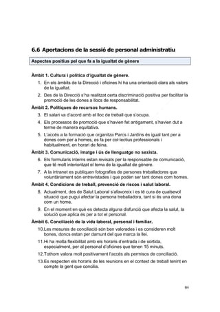 6.6 Aportacions de la sessió de personal administratiu
Aspectes positius pel que fa a la igualtat de gènere
Àmbit 1. Cultura i política d’igualtat de gènere.
1. En els àmbits de la Direcció i oficines hi ha una orientació clara als valors
de la igualtat.
2. Des de la Direcció s’ha realitzat certa discriminació positiva per facilitar la
promoció de les dones a llocs de responsabilitat.
Àmbit 2. Polítiques de recursos humans.
3. El salari va d’acord amb el lloc de treball que s’ocupa.
4. Els processos de promoció que s’havien fet antigament, s’havien dut a
terme de manera equitativa.
5. L’accés a la formació que organitza Parcs i Jardins és igual tant per a
dones com per a homes, es fa per col·lectius professionals i
habitualment, en horari de feina.
Àmbit 3. Comunicació, imatge i ús de llenguatge no sexista.
6. Els formularis interns estan revisats per la responsable de comunicació,
que té molt interioritzat el tema de la igualtat de gènere.
7. A la intranet es publiquen fotografies de persones treballadores que
voluntàriament són entrevistades i que poden ser tant dones com homes.
Àmbit 4. Condicions de treball, prevenció de riscos i salut laboral.
8. Actualment, des de Salut Laboral s’afavoreix i es té cura de qualsevol
situació que pugui afectar la persona treballadora, tant si és una dona
com un home.
9. En el moment en què es detecta alguna disfunció que afecta la salut, la
solució que aplica és per a tot el personal.
Àmbit 6. Conciliació de la vida laboral, personal i familiar.
10.Les mesures de conciliació són ben valorades i es consideren molt
bones, doncs estan per damunt del que marca la llei.
11.Hi ha molta flexibilitat amb els horaris d’entrada i de sortida,
especialment, per al personal d’oficines que tenen 15 minuts.
12.Tothom valora molt positivament l’accés als permisos de conciliació.
13.Es respecten els horaris de les reunions en el context de treball tenint en
compte la gent que concilia.

84

 
