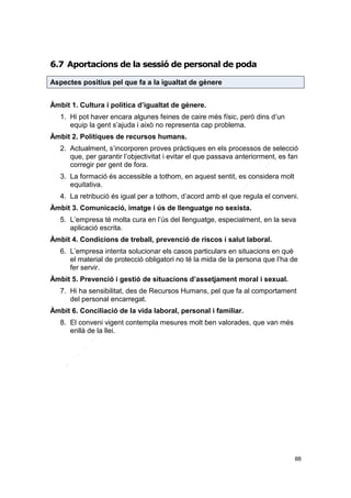 6.7 Aportacions de la sessió de personal de poda
Aspectes positius pel que fa a la igualtat de gènere
Àmbit 1. Cultura i política d’igualtat de gènere.
1. Hi pot haver encara algunes feines de caire més físic, però dins d’un
equip la gent s’ajuda i això no representa cap problema.
Àmbit 2. Polítiques de recursos humans.
2. Actualment, s’incorporen proves pràctiques en els processos de selecció
que, per garantir l’objectivitat i evitar el que passava anteriorment, es fan
corregir per gent de fora.
3. La formació és accessible a tothom, en aquest sentit, es considera molt
equitativa.
4. La retribució és igual per a tothom, d’acord amb el que regula el conveni.
Àmbit 3. Comunicació, imatge i ús de llenguatge no sexista.
5. L’empresa té molta cura en l’ús del llenguatge, especialment, en la seva
aplicació escrita.
Àmbit 4. Condicions de treball, prevenció de riscos i salut laboral.
6. L’empresa intenta solucionar els casos particulars en situacions en què
el material de protecció obligatori no té la mida de la persona que l’ha de
fer servir.
Àmbit 5. Prevenció i gestió de situacions d’assetjament moral i sexual.
7. Hi ha sensibilitat, des de Recursos Humans, pel que fa al comportament
del personal encarregat.
Àmbit 6. Conciliació de la vida laboral, personal i familiar.
8. El conveni vigent contempla mesures molt ben valorades, que van més
enllà de la llei.

88

 