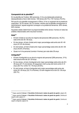 Composició de la plantilla10
En la plantilla de l’Institut, 960 persones, hi ha una destacada presència
desequilibrada a favor dels homes: 199 dones (20,7%) i 761 homes (79,3%).
Pel que fa a la plantilla corresponent a Oficis, hi ha un augment de la presència
masculina: 16,3% dones, 83,7% homes; mentre que la plantilla corresponent a
Administració, aquest augment correspon a la presència femenina: 36% dones,
64% homes.
Aquestes dades determinen la proporcionalitat entre dones i homes en totes les
anàlisis relacionades amb recursos humans.
Edat11








El tram d’edat on se situa la majoria del personal (386 persones, 40,2%)
està entre els 50 i 59 anys.
En les dones, el tram d’edat amb major percentatge està entre els 40 i 49
anys (41,2% de dones).
En els homes, el tram d’edat amb major percentatge està entre els 50 i 59
anys (43,6% d’homes).
Quasi no hi ha personal (només 4 homes) per sota dels 29 anys.

Antiguitat12






10

El tram d’antiguitat on se situa la majoria del personal (298 persones, 31%)
està situat entre els 20 i 29 anys.
En les dones, el tram d’antiguitat amb major percentatge està entre els 20 i
29 anys (27,1% de dones). El segueixen molt a prop els trams entre 5 i 9
anys (26,1%) i entre 10 i 19 anys (24,6%).
En els homes, el tram d’antiguitat amb major percentatge està entre els
entre 20 i 29 anys (32,1% d’homes). El tram següent és el de 30 i 39 anys
(28,1%).

Vegeu apartat 3 Annex 1: Recollida d’informació: dades de gestió de gestió, pàgina 49.

11

Vegeu apartat 3 Annex 1: Recollida d’informació: dades de gestió de gestió, Distribució
segons edat, pàgina 51.
12

Vegeu apartat 3 Annex 1: Recollida d’informació: dades de gestió de gestió, Distribució
segons antiguitat, pàgina 52.
8

 
