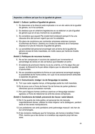Aspectes a millorar pel que fa a la igualtat de gènere
Àmbit 1. Cultura i política d’igualtat de gènere.
1. Es desconeix si la direcció està implicada o no en els valors de la igualtat
de gènere, no hi ha contacte.
2. Es destaca que en anteriors legislatures es va elaborar un pla d’igualtat
de gènere que en el seu moment es va paralitzar.
3. Es considera que aquest Pla s’està tirant endavant perquè hi ha una
clàusula dins del conveni vigent que així ho estableix.
4. Els plecs de condicions per contractar empreses externes (compra
d’uniformes de Parcs i Jardins) no s’inclou la valoració de si l’empresa
disposa d’un pla de mesures d’igualtat de gènere.
5. La sensibilitat del personal encarregat vers al tema de la igualtat de
gènere encara té trets masclistes, en molts casos per herència d’estils
del passat.
Àmbit 2. Polítiques de recursos humans.
6. No es fan campanyes ni accions de captació per incrementar el
percentatge de dones en els col·lectius que treballen al carrer.
7. El sistema de promoció interna no es du a terme, si hi ha algun lloc per
ocupar, la Direcció ho fa per altres mitjans que no afavoreix la igualtat
d’oportunitats.
8. No es considera equitativa la forma en què personal encarregat assigna
la possibilitat de fer hores extres, tot i que no és exclusivament atribuïble
a aspectes de gènere.
Àmbit 3. Comunicació, imatge i ús de llenguatge no sexista.
9. Tot i que cada vegada menys, el llenguatge parlat és molt masclista.
10.Es té poca cura a l’hora de frenar l’ús de formes de parlar grolleres i
ofensives que es consideren normals.
11.Per part d’alguns homes continua usant-se un llenguatge sexista i
agressiu a l’hora de relacionar-se amb les seves companyes.
Àmbit 4. Condicions de treball, prevenció de riscos i salut laboral.
12.No hi ha guants de mida petita y el personal de mà menuda,
majoritàriament dones, utilitzen la mida mitjana i se’ls dobleguen, perdent
tacte en les seves manipulacions.
13.Les podadores van amb pantalons amb patronatge masculí i els han de
dur arremangats.
14.A les revisions mèdiques que fa l’empresa, als homes s’analitza l’índex
PSA, mentre que a les dones no s’analitza cap aspecte propi del seu
sexe.
89

 
