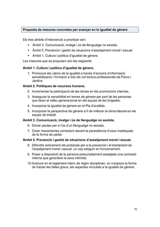 Proposta de mesures concretes per avançar en la igualtat de gènere
Els tres àmbits d’intervenció a prioritzar són:


Àmbit 3. Comunicació, imatge i ús de llenguatge no sexista.



Àmbit 5. Prevenció i gestió de situacions d’assetjament moral i sexual.



Àmbit 1. Cultura i política d’igualtat de gènere.

Les mesures que es proposen són les següents:
Àmbit 1. Cultura i política d’igualtat de gènere.
1. Promoure els valors de la igualtat a través d’accions d’informació,
sensibilització i formació a tots els col·lectius professionals de Parcs i
Jardins.
Àmbit 2. Polítiques de recursos humans.
2. Incrementar la participació de les dones en les promocions internes.
3. Assegurar la sensibilitat en temes de gènere per part de les persones
que faran el relleu generacional en els equips de les brigades.
4. Incorporar la igualtat de gènere en el Pla d’acollida.
5. Incorporar la perspectiva de gènere a fi de millorar el clima laboral en els
equips de treball.
Àmbit 3. Comunicació, imatge i ús de llenguatge no sexista.
6. Donar pautes per a l’ús d’un llenguatge no sexista.
7. Crear mecanismes correctors davant la persistència d’usos inadequats
de la forma de parlar.
Àmbit 5. Prevenció i gestió de situacions d’assetjament moral i sexual.
8. Difondre activament els protocols per a la prevenció i el tractament de
l’assetjament moral i sexual, un cop estiguin en funcionament.
9. Posar a disposició de la persona presumptament assetjada una comissió
interna que garanteixi la seva intimitat.
10.Incloure en el reglament intern de règim disciplinari, on s’exposa la forma
de tractar les faltes greus, els aspectes vinculats a la igualtat de gènere.

91

 