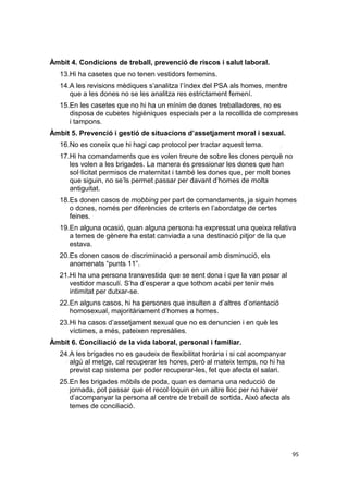 Àmbit 4. Condicions de treball, prevenció de riscos i salut laboral.
13.Hi ha casetes que no tenen vestidors femenins.
14.A les revisions mèdiques s’analitza l’índex del PSA als homes, mentre
que a les dones no se les analitza res estrictament femení.
15.En les casetes que no hi ha un mínim de dones treballadores, no es
disposa de cubetes higièniques especials per a la recollida de compreses
i tampons.
Àmbit 5. Prevenció i gestió de situacions d’assetjament moral i sexual.
16.No es coneix que hi hagi cap protocol per tractar aquest tema.
17.Hi ha comandaments que es volen treure de sobre les dones perquè no
les volen a les brigades. La manera és pressionar les dones que han
sol·licitat permisos de maternitat i també les dones que, per molt bones
que siguin, no se’ls permet passar per davant d’homes de molta
antiguitat.
18.Es donen casos de mobbing per part de comandaments, ja siguin homes
o dones, només per diferències de criteris en l’abordatge de certes
feines.
19.En alguna ocasió, quan alguna persona ha expressat una queixa relativa
a temes de gènere ha estat canviada a una destinació pitjor de la que
estava.
20.Es donen casos de discriminació a personal amb disminució, els
anomenats “punts 11”.
21.Hi ha una persona transvestida que se sent dona i que la van posar al
vestidor masculí. S’ha d’esperar a que tothom acabi per tenir més
intimitat per dutxar-se.
22.En alguns casos, hi ha persones que insulten a d’altres d’orientació
homosexual, majoritàriament d’homes a homes.
23.Hi ha casos d’assetjament sexual que no es denuncien i en què les
víctimes, a més, pateixen represàlies.
Àmbit 6. Conciliació de la vida laboral, personal i familiar.
24.A les brigades no es gaudeix de flexibilitat horària i si cal acompanyar
algú al metge, cal recuperar les hores, però al mateix temps, no hi ha
previst cap sistema per poder recuperar-les, fet que afecta el salari.
25.En les brigades mòbils de poda, quan es demana una reducció de
jornada, pot passar que et recol·loquin en un altre lloc per no haver
d’acompanyar la persona al centre de treball de sortida. Això afecta als
temes de conciliació.

95

 