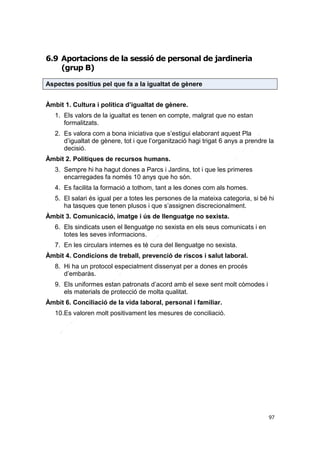 6.9 Aportacions de la sessió de personal de jardineria
(grup B)
Aspectes positius pel que fa a la igualtat de gènere
Àmbit 1. Cultura i política d’igualtat de gènere.
1. Els valors de la igualtat es tenen en compte, malgrat que no estan
formalitzats.
2. Es valora com a bona iniciativa que s’estigui elaborant aquest Pla
d’igualtat de gènere, tot i que l’organització hagi trigat 6 anys a prendre la
decisió.
Àmbit 2. Polítiques de recursos humans.
3. Sempre hi ha hagut dones a Parcs i Jardins, tot i que les primeres
encarregades fa només 10 anys que ho són.
4. Es facilita la formació a tothom, tant a les dones com als homes.
5. El salari és igual per a totes les persones de la mateixa categoria, si bé hi
ha tasques que tenen plusos i que s’assignen discrecionalment.
Àmbit 3. Comunicació, imatge i ús de llenguatge no sexista.
6. Els sindicats usen el llenguatge no sexista en els seus comunicats i en
totes les seves informacions.
7. En les circulars internes es té cura del llenguatge no sexista.
Àmbit 4. Condicions de treball, prevenció de riscos i salut laboral.
8. Hi ha un protocol especialment dissenyat per a dones en procés
d’embaràs.
9. Els uniformes estan patronats d’acord amb el sexe sent molt còmodes i
els materials de protecció de molta qualitat.
Àmbit 6. Conciliació de la vida laboral, personal i familiar.
10.Es valoren molt positivament les mesures de conciliació.

97

 