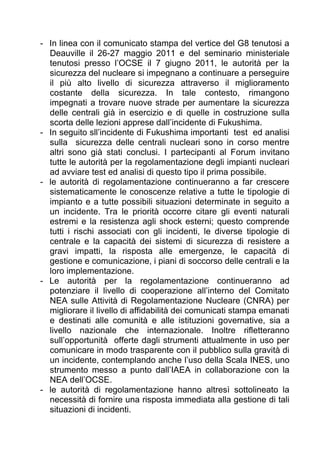 - In linea con il comunicato stampa del vertice del G8 tenutosi a
  Deauville il 26-27 maggio 2011 e del seminario ministeriale
  tenutosi presso l’OCSE il 7 giugno 2011, le autorità per la
  sicurezza del nucleare si impegnano a continuare a perseguire
  il più alto livello di sicurezza attraverso il miglioramento
  costante della sicurezza. In tale contesto, rimangono
  impegnati a trovare nuove strade per aumentare la sicurezza
  delle centrali già in esercizio e di quelle in costruzione sulla
  scorta delle lezioni apprese dall’incidente di Fukushima.
- In seguito sll’incidente di Fukushima importanti test ed analisi
  sulla sicurezza delle centrali nucleari sono in corso mentre
  altri sono già stati conclusi. I partecipanti al Forum invitano
  tutte le autorità per la regolamentazione degli impianti nucleari
  ad avviare test ed analisi di questo tipo il prima possibile.
- le autorità di regolamentazione continueranno a far crescere
  sistematicamente le conoscenze relative a tutte le tipologie di
  impianto e a tutte possibili situazioni determinate in seguito a
  un incidente. Tra le priorità occorre citare gli eventi naturali
  estremi e la resistenza agli shock esterni; questo comprende
  tutti i rischi associati con gli incidenti, le diverse tipologie di
  centrale e la capacità dei sistemi di sicurezza di resistere a
  gravi impatti, la risposta alle emergenze, le capacità di
  gestione e comunicazione, i piani di soccorso delle centrali e la
  loro implementazione.
- Le autorità per la regolamentazione continueranno ad
  potenziare il livello di cooperazione all’interno del Comitato
  NEA sulle Attività di Regolamentazione Nucleare (CNRA) per
  migliorare il livello di affidabilità dei comunicati stampa emanati
  e destinati alle comunità e alle istituzioni governative, sia a
  livello nazionale che internazionale. Inoltre rifletteranno
  sull’opportunità offerte dagli strumenti attualmente in uso per
  comunicare in modo trasparente con il pubblico sulla gravità di
  un incidente, contemplando anche l’uso della Scala INES, uno
  strumento messo a punto dall’IAEA in collaborazione con la
  NEA dell’OCSE.
- le autorità di regolamentazione hanno altresì sottolineato la
  necessità di fornire una risposta immediata alla gestione di tali
  situazioni di incidenti.
 