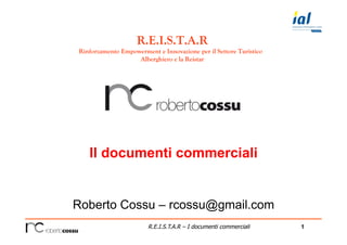 1R.E.I.S.T.A.R – I documenti commerciali
Il documenti commerciali
Roberto Cossu – rcossu@gmail.com
R.E.I.S.T.A.R
Rinforzamento Empowerment e Innovazione per il Settore Turistico
Alberghiero e la Reistar
 